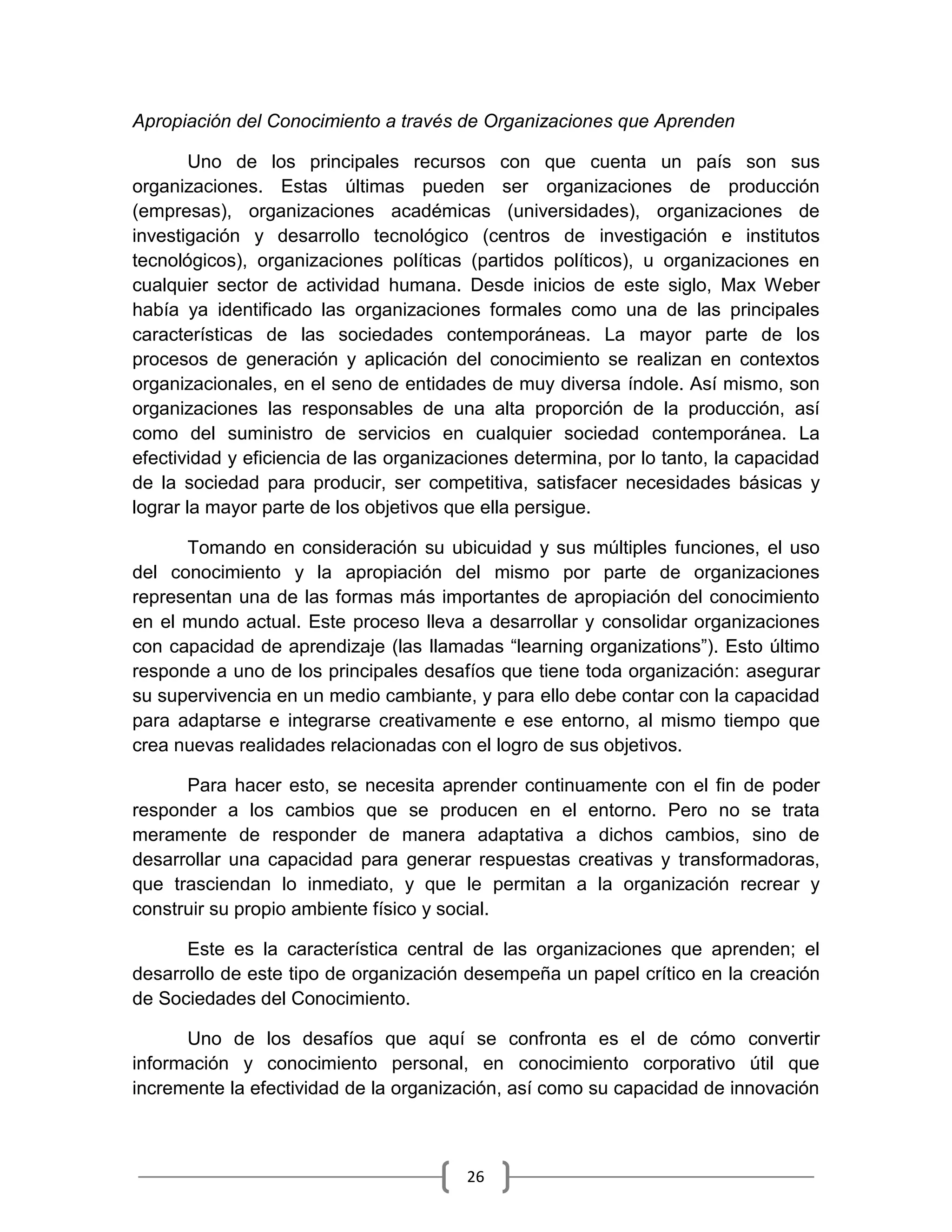 26
Apropiación del Conocimiento a través de Organizaciones que Aprenden
Uno de los principales recursos con que cuenta un país son sus
organizaciones. Estas últimas pueden ser organizaciones de producción
(empresas), organizaciones académicas (universidades), organizaciones de
investigación y desarrollo tecnológico (centros de investigación e institutos
tecnológicos), organizaciones políticas (partidos políticos), u organizaciones en
cualquier sector de actividad humana. Desde inicios de este siglo, Max Weber
había ya identificado las organizaciones formales como una de las principales
características de las sociedades contemporáneas. La mayor parte de los
procesos de generación y aplicación del conocimiento se realizan en contextos
organizacionales, en el seno de entidades de muy diversa índole. Así mismo, son
organizaciones las responsables de una alta proporción de la producción, así
como del suministro de servicios en cualquier sociedad contemporánea. La
efectividad y eficiencia de las organizaciones determina, por lo tanto, la capacidad
de la sociedad para producir, ser competitiva, satisfacer necesidades básicas y
lograr la mayor parte de los objetivos que ella persigue.
Tomando en consideración su ubicuidad y sus múltiples funciones, el uso
del conocimiento y la apropiación del mismo por parte de organizaciones
representan una de las formas más importantes de apropiación del conocimiento
en el mundo actual. Este proceso lleva a desarrollar y consolidar organizaciones
con capacidad de aprendizaje (las llamadas “learning organizations”). Esto último
responde a uno de los principales desafíos que tiene toda organización: asegurar
su supervivencia en un medio cambiante, y para ello debe contar con la capacidad
para adaptarse e integrarse creativamente e ese entorno, al mismo tiempo que
crea nuevas realidades relacionadas con el logro de sus objetivos.
Para hacer esto, se necesita aprender continuamente con el fin de poder
responder a los cambios que se producen en el entorno. Pero no se trata
meramente de responder de manera adaptativa a dichos cambios, sino de
desarrollar una capacidad para generar respuestas creativas y transformadoras,
que trasciendan lo inmediato, y que le permitan a la organización recrear y
construir su propio ambiente físico y social.
Este es la característica central de las organizaciones que aprenden; el
desarrollo de este tipo de organización desempeña un papel crítico en la creación
de Sociedades del Conocimiento.
Uno de los desafíos que aquí se confronta es el de cómo convertir
información y conocimiento personal, en conocimiento corporativo útil que
incremente la efectividad de la organización, así como su capacidad de innovación
 