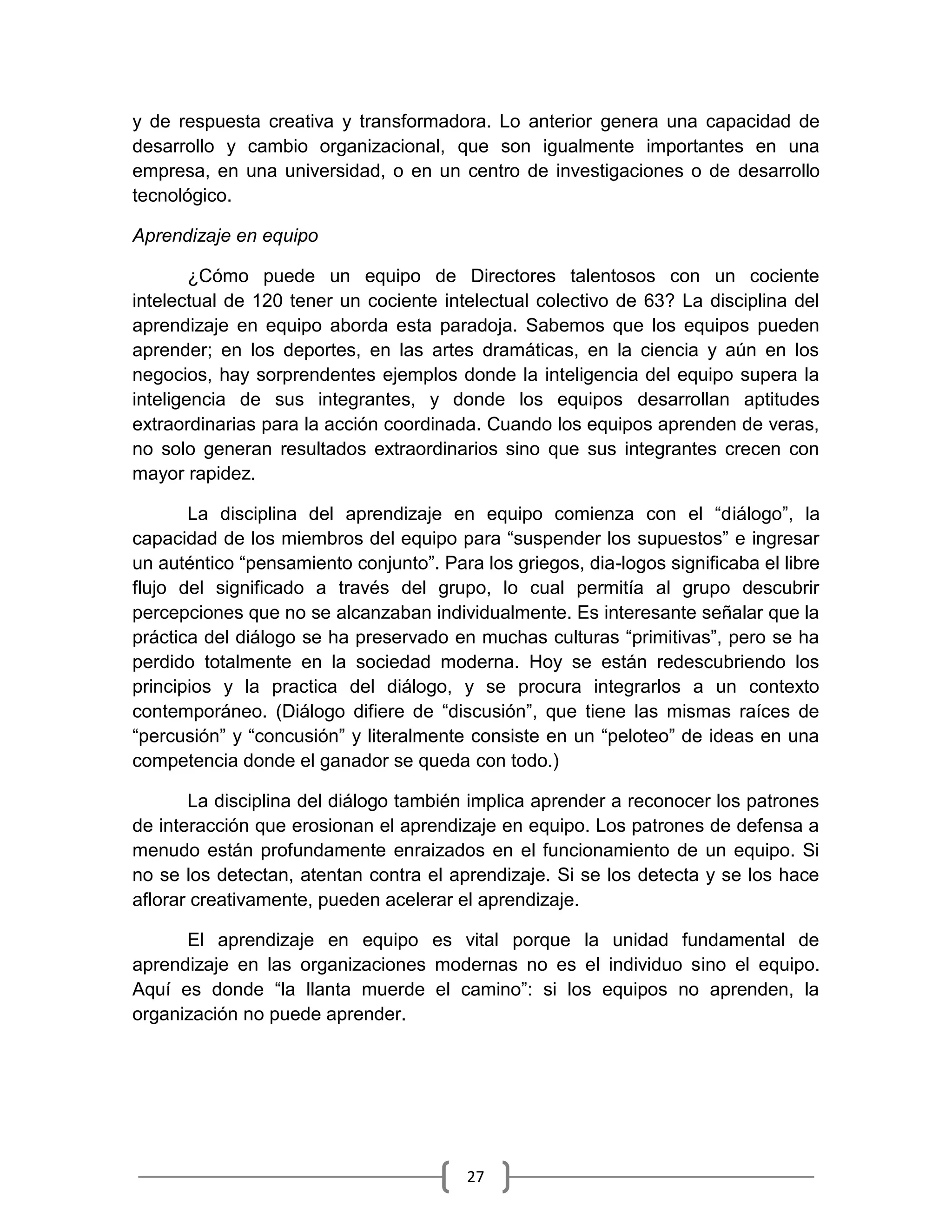 27
y de respuesta creativa y transformadora. Lo anterior genera una capacidad de
desarrollo y cambio organizacional, que son igualmente importantes en una
empresa, en una universidad, o en un centro de investigaciones o de desarrollo
tecnológico.
Aprendizaje en equipo
¿Cómo puede un equipo de Directores talentosos con un cociente
intelectual de 120 tener un cociente intelectual colectivo de 63? La disciplina del
aprendizaje en equipo aborda esta paradoja. Sabemos que los equipos pueden
aprender; en los deportes, en las artes dramáticas, en la ciencia y aún en los
negocios, hay sorprendentes ejemplos donde la inteligencia del equipo supera la
inteligencia de sus integrantes, y donde los equipos desarrollan aptitudes
extraordinarias para la acción coordinada. Cuando los equipos aprenden de veras,
no solo generan resultados extraordinarios sino que sus integrantes crecen con
mayor rapidez.
La disciplina del aprendizaje en equipo comienza con el “diálogo”, la
capacidad de los miembros del equipo para “suspender los supuestos” e ingresar
un auténtico “pensamiento conjunto”. Para los griegos, dia-logos significaba el libre
flujo del significado a través del grupo, lo cual permitía al grupo descubrir
percepciones que no se alcanzaban individualmente. Es interesante señalar que la
práctica del diálogo se ha preservado en muchas culturas “primitivas”, pero se ha
perdido totalmente en la sociedad moderna. Hoy se están redescubriendo los
principios y la practica del diálogo, y se procura integrarlos a un contexto
contemporáneo. (Diálogo difiere de “discusión”, que tiene las mismas raíces de
“percusión” y “concusión” y literalmente consiste en un “peloteo” de ideas en una
competencia donde el ganador se queda con todo.)
La disciplina del diálogo también implica aprender a reconocer los patrones
de interacción que erosionan el aprendizaje en equipo. Los patrones de defensa a
menudo están profundamente enraizados en el funcionamiento de un equipo. Si
no se los detectan, atentan contra el aprendizaje. Si se los detecta y se los hace
aflorar creativamente, pueden acelerar el aprendizaje.
El aprendizaje en equipo es vital porque la unidad fundamental de
aprendizaje en las organizaciones modernas no es el individuo sino el equipo.
Aquí es donde “la llanta muerde el camino”: si los equipos no aprenden, la
organización no puede aprender.
 