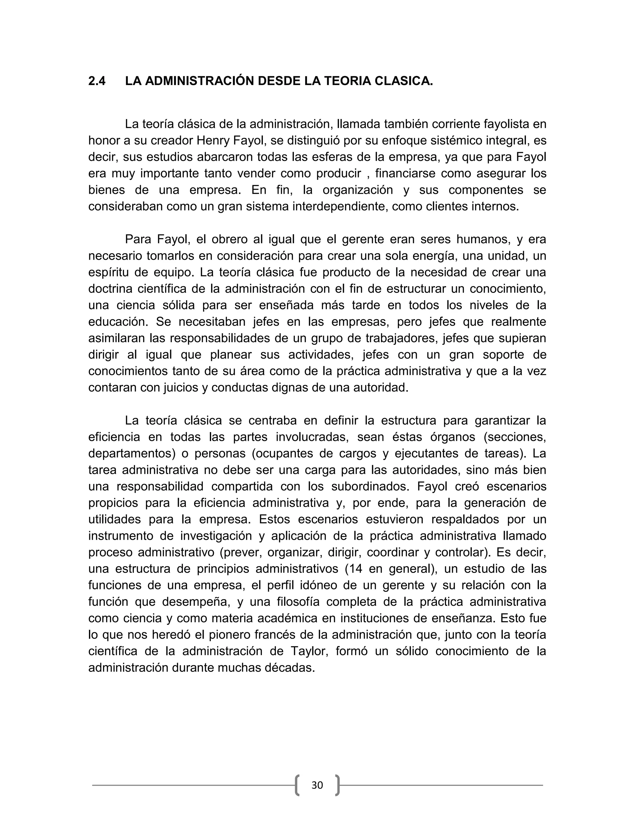 30
2.4 LA ADMINISTRACIÓN DESDE LA TEORIA CLASICA.
La teoría clásica de la administración, llamada también corriente fayolista en
honor a su creador Henry Fayol, se distinguió por su enfoque sistémico integral, es
decir, sus estudios abarcaron todas las esferas de la empresa, ya que para Fayol
era muy importante tanto vender como producir , financiarse como asegurar los
bienes de una empresa. En fin, la organización y sus componentes se
consideraban como un gran sistema interdependiente, como clientes internos.
Para Fayol, el obrero al igual que el gerente eran seres humanos, y era
necesario tomarlos en consideración para crear una sola energía, una unidad, un
espíritu de equipo. La teoría clásica fue producto de la necesidad de crear una
doctrina científica de la administración con el fin de estructurar un conocimiento,
una ciencia sólida para ser enseñada más tarde en todos los niveles de la
educación. Se necesitaban jefes en las empresas, pero jefes que realmente
asimilaran las responsabilidades de un grupo de trabajadores, jefes que supieran
dirigir al igual que planear sus actividades, jefes con un gran soporte de
conocimientos tanto de su área como de la práctica administrativa y que a la vez
contaran con juicios y conductas dignas de una autoridad.
La teoría clásica se centraba en definir la estructura para garantizar la
eficiencia en todas las partes involucradas, sean éstas órganos (secciones,
departamentos) o personas (ocupantes de cargos y ejecutantes de tareas). La
tarea administrativa no debe ser una carga para las autoridades, sino más bien
una responsabilidad compartida con los subordinados. Fayol creó escenarios
propicios para la eficiencia administrativa y, por ende, para la generación de
utilidades para la empresa. Estos escenarios estuvieron respaldados por un
instrumento de investigación y aplicación de la práctica administrativa llamado
proceso administrativo (prever, organizar, dirigir, coordinar y controlar). Es decir,
una estructura de principios administrativos (14 en general), un estudio de las
funciones de una empresa, el perfil idóneo de un gerente y su relación con la
función que desempeña, y una filosofía completa de la práctica administrativa
como ciencia y como materia académica en instituciones de enseñanza. Esto fue
lo que nos heredó el pionero francés de la administración que, junto con la teoría
científica de la administración de Taylor, formó un sólido conocimiento de la
administración durante muchas décadas.
 