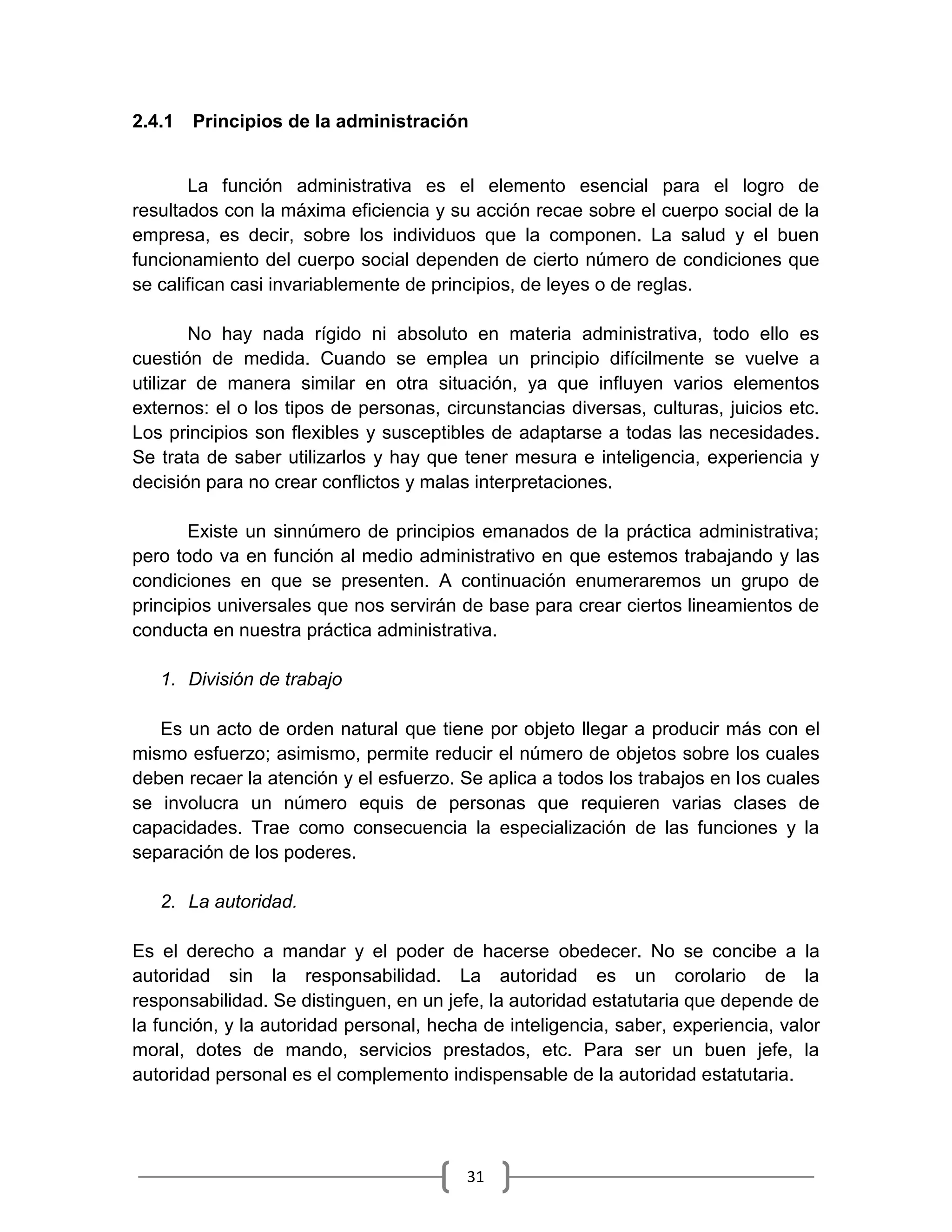 31
2.4.1 Principios de la administración
La función administrativa es el elemento esencial para el logro de
resultados con la máxima eficiencia y su acción recae sobre el cuerpo social de la
empresa, es decir, sobre los individuos que la componen. La salud y el buen
funcionamiento del cuerpo social dependen de cierto número de condiciones que
se califican casi invariablemente de principios, de leyes o de reglas.
No hay nada rígido ni absoluto en materia administrativa, todo ello es
cuestión de medida. Cuando se emplea un principio difícilmente se vuelve a
utilizar de manera similar en otra situación, ya que influyen varios elementos
externos: el o los tipos de personas, circunstancias diversas, culturas, juicios etc.
Los principios son flexibles y susceptibles de adaptarse a todas las necesidades.
Se trata de saber utilizarlos y hay que tener mesura e inteligencia, experiencia y
decisión para no crear conflictos y malas interpretaciones.
Existe un sinnúmero de principios emanados de la práctica administrativa;
pero todo va en función al medio administrativo en que estemos trabajando y las
condiciones en que se presenten. A continuación enumeraremos un grupo de
principios universales que nos servirán de base para crear ciertos lineamientos de
conducta en nuestra práctica administrativa.
1. División de trabajo
Es un acto de orden natural que tiene por objeto llegar a producir más con el
mismo esfuerzo; asimismo, permite reducir el número de objetos sobre los cuales
deben recaer la atención y el esfuerzo. Se aplica a todos los trabajos en los cuales
se involucra un número equis de personas que requieren varias clases de
capacidades. Trae como consecuencia la especialización de las funciones y la
separación de los poderes.
2. La autoridad.
Es el derecho a mandar y el poder de hacerse obedecer. No se concibe a la
autoridad sin la responsabilidad. La autoridad es un corolario de la
responsabilidad. Se distinguen, en un jefe, la autoridad estatutaria que depende de
la función, y la autoridad personal, hecha de inteligencia, saber, experiencia, valor
moral, dotes de mando, servicios prestados, etc. Para ser un buen jefe, la
autoridad personal es el complemento indispensable de la autoridad estatutaria.
 