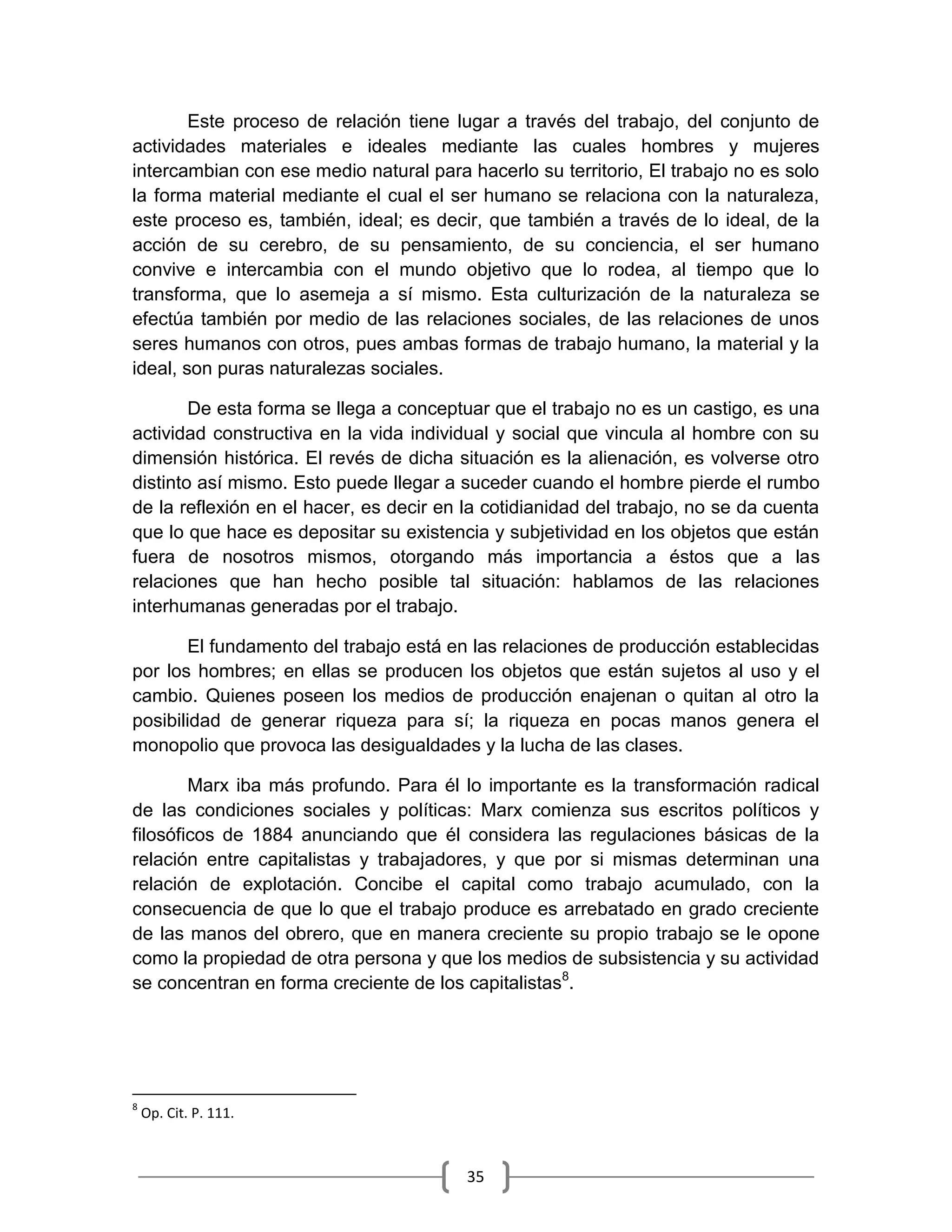 35
Este proceso de relación tiene lugar a través del trabajo, del conjunto de
actividades materiales e ideales mediante las cuales hombres y mujeres
intercambian con ese medio natural para hacerlo su territorio, El trabajo no es solo
la forma material mediante el cual el ser humano se relaciona con la naturaleza,
este proceso es, también, ideal; es decir, que también a través de lo ideal, de la
acción de su cerebro, de su pensamiento, de su conciencia, el ser humano
convive e intercambia con el mundo objetivo que lo rodea, al tiempo que lo
transforma, que lo asemeja a sí mismo. Esta culturización de la naturaleza se
efectúa también por medio de las relaciones sociales, de las relaciones de unos
seres humanos con otros, pues ambas formas de trabajo humano, la material y la
ideal, son puras naturalezas sociales.
De esta forma se llega a conceptuar que el trabajo no es un castigo, es una
actividad constructiva en la vida individual y social que vincula al hombre con su
dimensión histórica. El revés de dicha situación es la alienación, es volverse otro
distinto así mismo. Esto puede llegar a suceder cuando el hombre pierde el rumbo
de la reflexión en el hacer, es decir en la cotidianidad del trabajo, no se da cuenta
que lo que hace es depositar su existencia y subjetividad en los objetos que están
fuera de nosotros mismos, otorgando más importancia a éstos que a las
relaciones que han hecho posible tal situación: hablamos de las relaciones
interhumanas generadas por el trabajo.
El fundamento del trabajo está en las relaciones de producción establecidas
por los hombres; en ellas se producen los objetos que están sujetos al uso y el
cambio. Quienes poseen los medios de producción enajenan o quitan al otro la
posibilidad de generar riqueza para sí; la riqueza en pocas manos genera el
monopolio que provoca las desigualdades y la lucha de las clases.
Marx iba más profundo. Para él lo importante es la transformación radical
de las condiciones sociales y políticas: Marx comienza sus escritos políticos y
filosóficos de 1884 anunciando que él considera las regulaciones básicas de la
relación entre capitalistas y trabajadores, y que por si mismas determinan una
relación de explotación. Concibe el capital como trabajo acumulado, con la
consecuencia de que lo que el trabajo produce es arrebatado en grado creciente
de las manos del obrero, que en manera creciente su propio trabajo se le opone
como la propiedad de otra persona y que los medios de subsistencia y su actividad
se concentran en forma creciente de los capitalistas8
.
8
Op. Cit. P. 111.
 