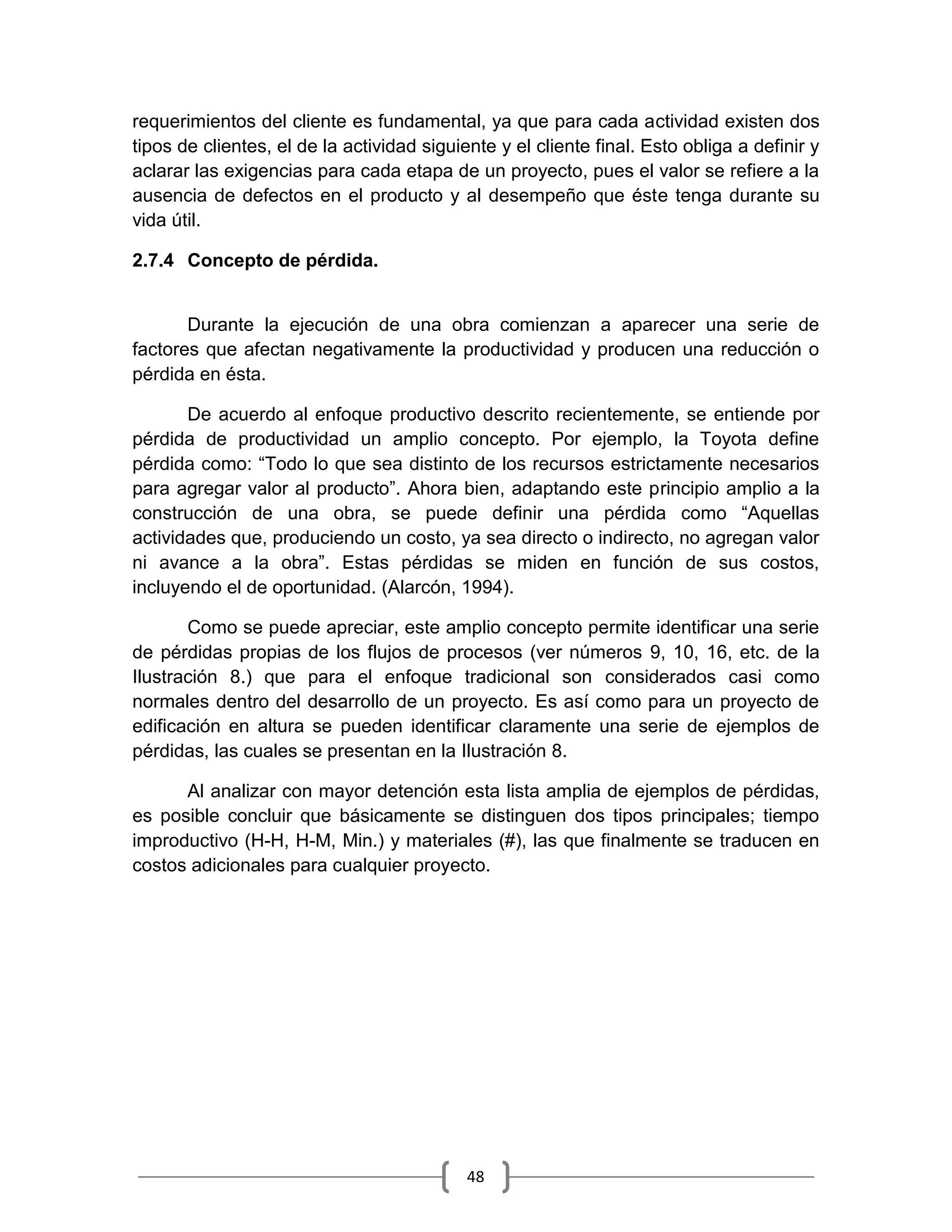 48
requerimientos del cliente es fundamental, ya que para cada actividad existen dos
tipos de clientes, el de la actividad siguiente y el cliente final. Esto obliga a definir y
aclarar las exigencias para cada etapa de un proyecto, pues el valor se refiere a la
ausencia de defectos en el producto y al desempeño que éste tenga durante su
vida útil.
2.7.4 Concepto de pérdida.
Durante la ejecución de una obra comienzan a aparecer una serie de
factores que afectan negativamente la productividad y producen una reducción o
pérdida en ésta.
De acuerdo al enfoque productivo descrito recientemente, se entiende por
pérdida de productividad un amplio concepto. Por ejemplo, la Toyota define
pérdida como: “Todo lo que sea distinto de los recursos estrictamente necesarios
para agregar valor al producto”. Ahora bien, adaptando este principio amplio a la
construcción de una obra, se puede definir una pérdida como “Aquellas
actividades que, produciendo un costo, ya sea directo o indirecto, no agregan valor
ni avance a la obra”. Estas pérdidas se miden en función de sus costos,
incluyendo el de oportunidad. (Alarcón, 1994).
Como se puede apreciar, este amplio concepto permite identificar una serie
de pérdidas propias de los flujos de procesos (ver números 9, 10, 16, etc. de la
Ilustración 8.) que para el enfoque tradicional son considerados casi como
normales dentro del desarrollo de un proyecto. Es así como para un proyecto de
edificación en altura se pueden identificar claramente una serie de ejemplos de
pérdidas, las cuales se presentan en la Ilustración 8.
Al analizar con mayor detención esta lista amplia de ejemplos de pérdidas,
es posible concluir que básicamente se distinguen dos tipos principales; tiempo
improductivo (H-H, H-M, Min.) y materiales (#), las que finalmente se traducen en
costos adicionales para cualquier proyecto.
 