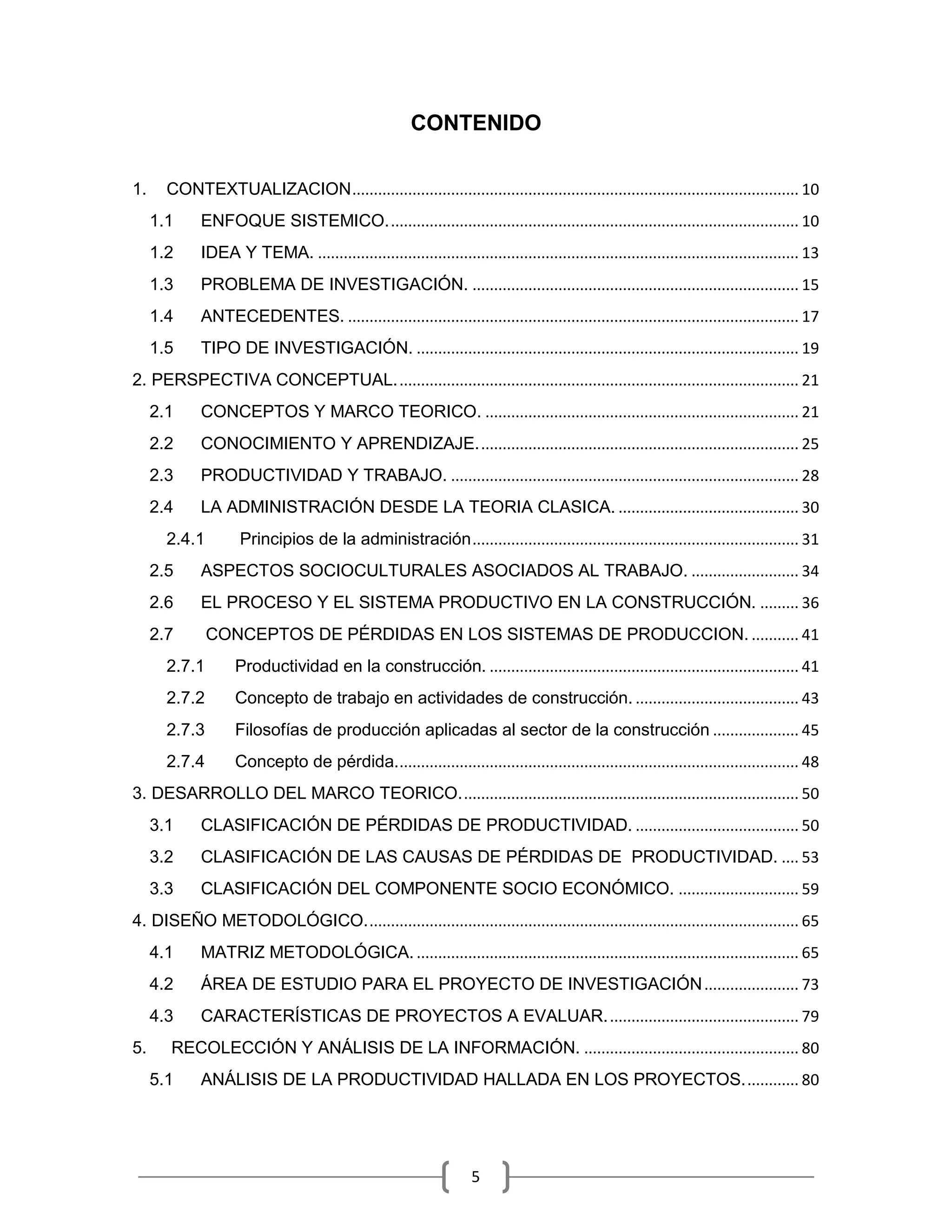 5
CONTENIDO
1. CONTEXTUALIZACION........................................................................................................ 10
1.1 ENFOQUE SISTEMICO................................................................................................ 10
1.2 IDEA Y TEMA. ................................................................................................................ 13
1.3 PROBLEMA DE INVESTIGACIÓN. ............................................................................ 15
1.4 ANTECEDENTES. ......................................................................................................... 17
1.5 TIPO DE INVESTIGACIÓN. ......................................................................................... 19
2. PERSPECTIVA CONCEPTUAL.............................................................................................. 21
2.1 CONCEPTOS Y MARCO TEORICO. ......................................................................... 21
2.2 CONOCIMIENTO Y APRENDIZAJE........................................................................... 25
2.3 PRODUCTIVIDAD Y TRABAJO. ................................................................................. 28
2.4 LA ADMINISTRACIÓN DESDE LA TEORIA CLASICA. .......................................... 30
2.4.1 Principios de la administración............................................................................ 31
2.5 ASPECTOS SOCIOCULTURALES ASOCIADOS AL TRABAJO. ......................... 34
2.6 EL PROCESO Y EL SISTEMA PRODUCTIVO EN LA CONSTRUCCIÓN. ......... 36
2.7 CONCEPTOS DE PÉRDIDAS EN LOS SISTEMAS DE PRODUCCION. ........... 41
2.7.1 Productividad en la construcción. ........................................................................ 41
2.7.2 Concepto de trabajo en actividades de construcción. ...................................... 43
2.7.3 Filosofías de producción aplicadas al sector de la construcción .................... 45
2.7.4 Concepto de pérdida.............................................................................................. 48
3. DESARROLLO DEL MARCO TEORICO............................................................................... 50
3.1 CLASIFICACIÓN DE PÉRDIDAS DE PRODUCTIVIDAD. ...................................... 50
3.2 CLASIFICACIÓN DE LAS CAUSAS DE PÉRDIDAS DE PRODUCTIVIDAD. .... 53
3.3 CLASIFICACIÓN DEL COMPONENTE SOCIO ECONÓMICO. ............................ 59
4. DISEÑO METODOLÓGICO..................................................................................................... 65
4.1 MATRIZ METODOLÓGICA. ......................................................................................... 65
4.2 ÁREA DE ESTUDIO PARA EL PROYECTO DE INVESTIGACIÓN...................... 73
4.3 CARACTERÍSTICAS DE PROYECTOS A EVALUAR............................................. 79
5. RECOLECCIÓN Y ANÁLISIS DE LA INFORMACIÓN. .................................................. 80
5.1 ANÁLISIS DE LA PRODUCTIVIDAD HALLADA EN LOS PROYECTOS............. 80
 