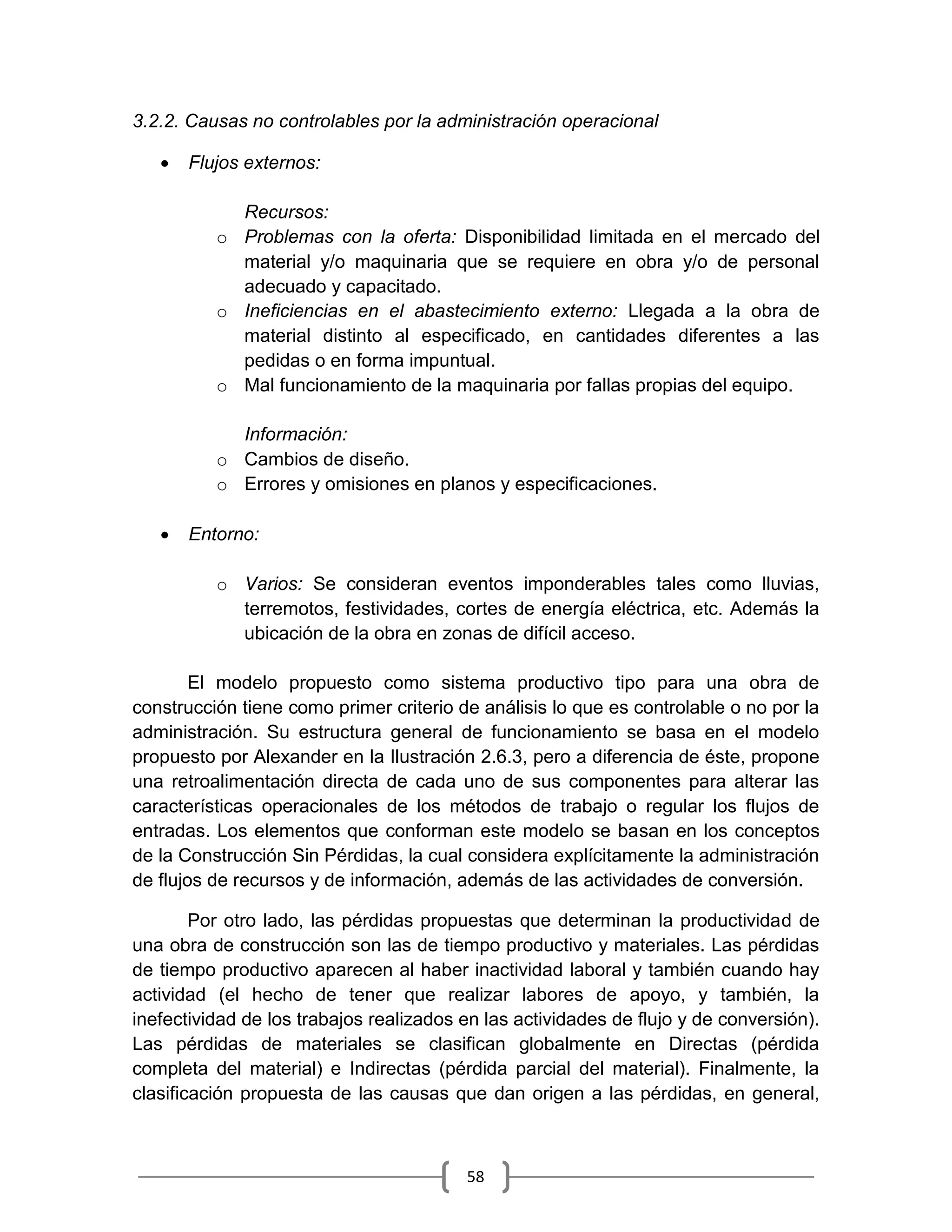 58
3.2.2. Causas no controlables por la administración operacional
 Flujos externos:
Recursos:
o Problemas con la oferta: Disponibilidad limitada en el mercado del
material y/o maquinaria que se requiere en obra y/o de personal
adecuado y capacitado.
o Ineficiencias en el abastecimiento externo: Llegada a la obra de
material distinto al especificado, en cantidades diferentes a las
pedidas o en forma impuntual.
o Mal funcionamiento de la maquinaria por fallas propias del equipo.
Información:
o Cambios de diseño.
o Errores y omisiones en planos y especificaciones.
 Entorno:
o Varios: Se consideran eventos imponderables tales como lluvias,
terremotos, festividades, cortes de energía eléctrica, etc. Además la
ubicación de la obra en zonas de difícil acceso.
El modelo propuesto como sistema productivo tipo para una obra de
construcción tiene como primer criterio de análisis lo que es controlable o no por la
administración. Su estructura general de funcionamiento se basa en el modelo
propuesto por Alexander en la Ilustración 2.6.3, pero a diferencia de éste, propone
una retroalimentación directa de cada uno de sus componentes para alterar las
características operacionales de los métodos de trabajo o regular los flujos de
entradas. Los elementos que conforman este modelo se basan en los conceptos
de la Construcción Sin Pérdidas, la cual considera explícitamente la administración
de flujos de recursos y de información, además de las actividades de conversión.
Por otro lado, las pérdidas propuestas que determinan la productividad de
una obra de construcción son las de tiempo productivo y materiales. Las pérdidas
de tiempo productivo aparecen al haber inactividad laboral y también cuando hay
actividad (el hecho de tener que realizar labores de apoyo, y también, la
inefectividad de los trabajos realizados en las actividades de flujo y de conversión).
Las pérdidas de materiales se clasifican globalmente en Directas (pérdida
completa del material) e Indirectas (pérdida parcial del material). Finalmente, la
clasificación propuesta de las causas que dan origen a las pérdidas, en general,
 