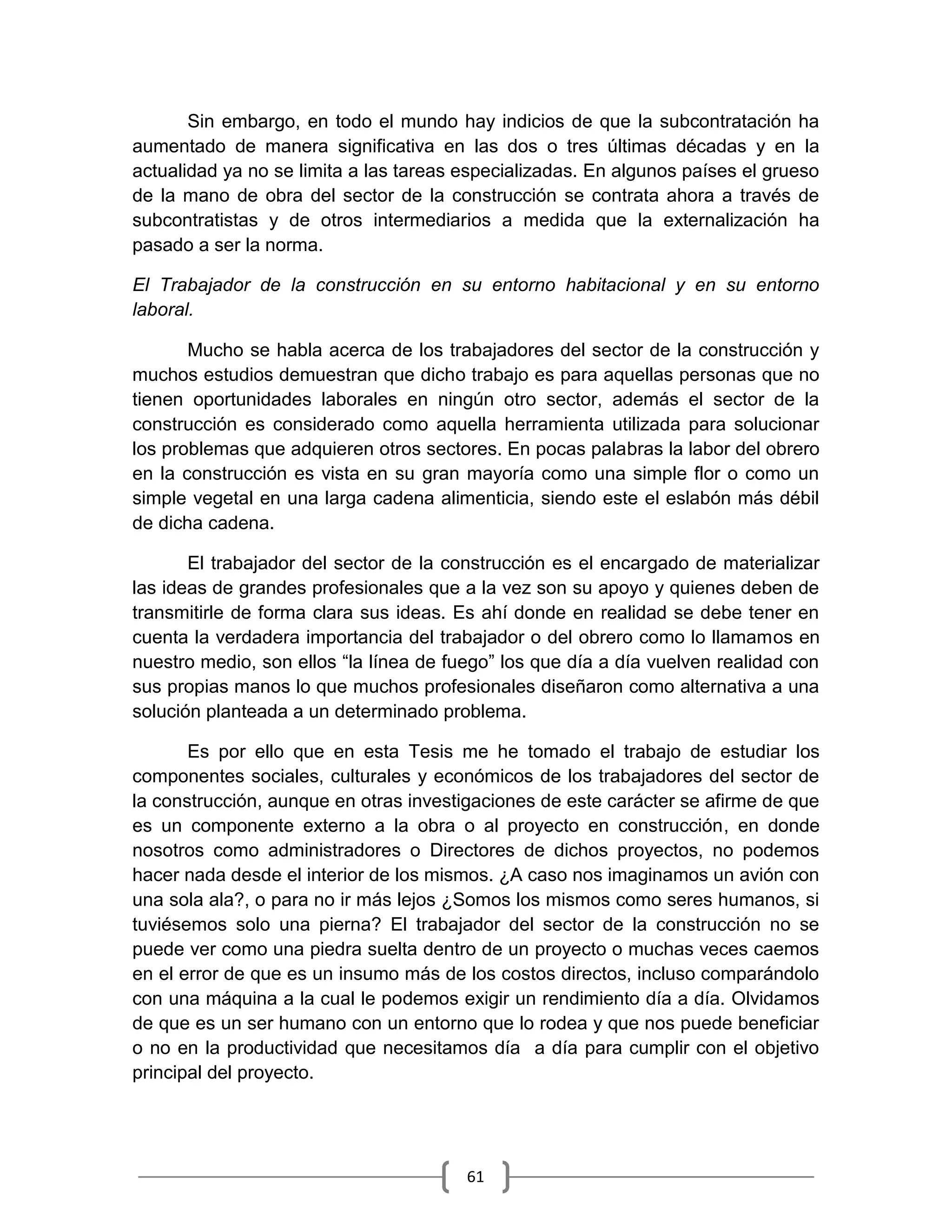61
Sin embargo, en todo el mundo hay indicios de que la subcontratación ha
aumentado de manera significativa en las dos o tres últimas décadas y en la
actualidad ya no se limita a las tareas especializadas. En algunos países el grueso
de la mano de obra del sector de la construcción se contrata ahora a través de
subcontratistas y de otros intermediarios a medida que la externalización ha
pasado a ser la norma.
El Trabajador de la construcción en su entorno habitacional y en su entorno
laboral.
Mucho se habla acerca de los trabajadores del sector de la construcción y
muchos estudios demuestran que dicho trabajo es para aquellas personas que no
tienen oportunidades laborales en ningún otro sector, además el sector de la
construcción es considerado como aquella herramienta utilizada para solucionar
los problemas que adquieren otros sectores. En pocas palabras la labor del obrero
en la construcción es vista en su gran mayoría como una simple flor o como un
simple vegetal en una larga cadena alimenticia, siendo este el eslabón más débil
de dicha cadena.
El trabajador del sector de la construcción es el encargado de materializar
las ideas de grandes profesionales que a la vez son su apoyo y quienes deben de
transmitirle de forma clara sus ideas. Es ahí donde en realidad se debe tener en
cuenta la verdadera importancia del trabajador o del obrero como lo llamamos en
nuestro medio, son ellos “la línea de fuego” los que día a día vuelven realidad con
sus propias manos lo que muchos profesionales diseñaron como alternativa a una
solución planteada a un determinado problema.
Es por ello que en esta Tesis me he tomado el trabajo de estudiar los
componentes sociales, culturales y económicos de los trabajadores del sector de
la construcción, aunque en otras investigaciones de este carácter se afirme de que
es un componente externo a la obra o al proyecto en construcción, en donde
nosotros como administradores o Directores de dichos proyectos, no podemos
hacer nada desde el interior de los mismos. ¿A caso nos imaginamos un avión con
una sola ala?, o para no ir más lejos ¿Somos los mismos como seres humanos, si
tuviésemos solo una pierna? El trabajador del sector de la construcción no se
puede ver como una piedra suelta dentro de un proyecto o muchas veces caemos
en el error de que es un insumo más de los costos directos, incluso comparándolo
con una máquina a la cual le podemos exigir un rendimiento día a día. Olvidamos
de que es un ser humano con un entorno que lo rodea y que nos puede beneficiar
o no en la productividad que necesitamos día a día para cumplir con el objetivo
principal del proyecto.
 