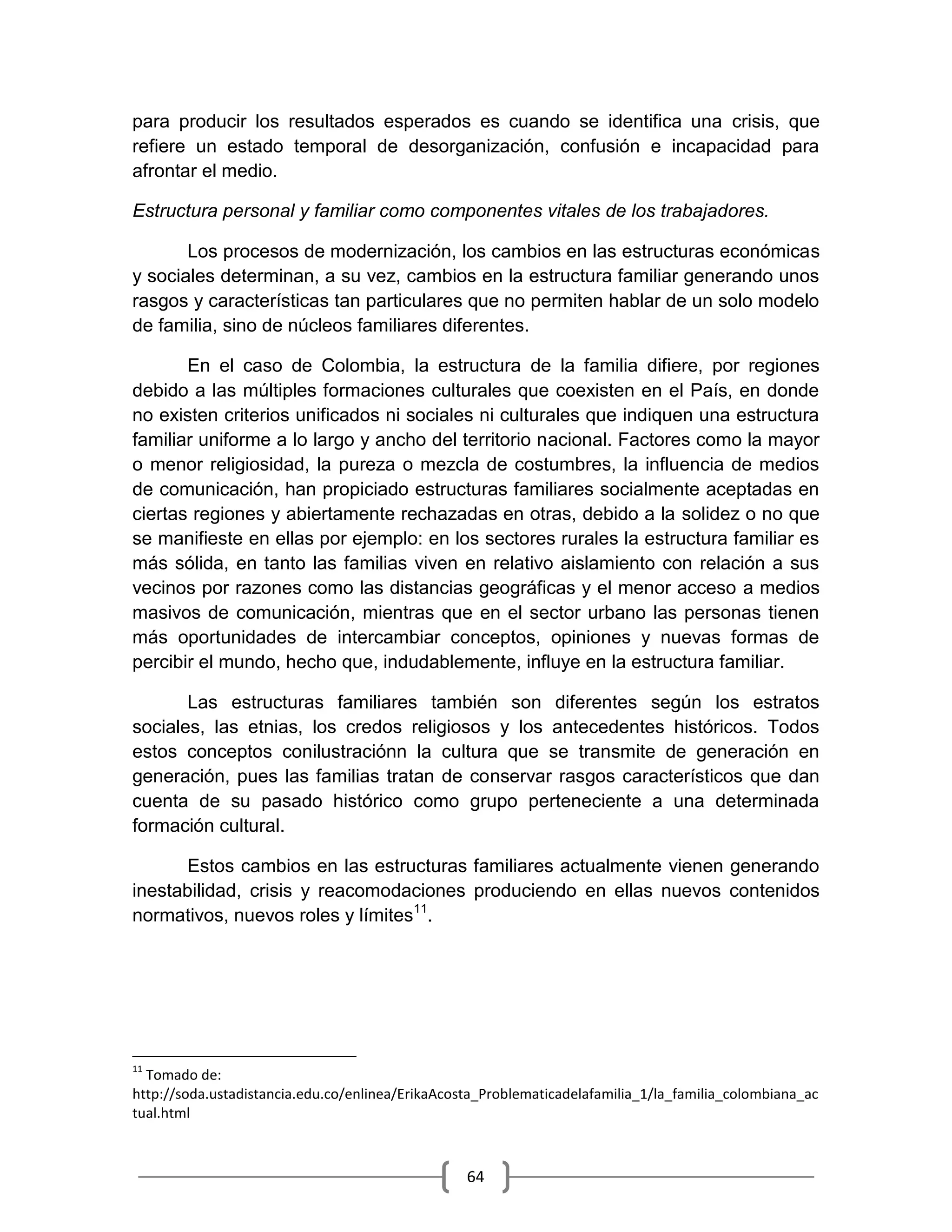 64
para producir los resultados esperados es cuando se identifica una crisis, que
refiere un estado temporal de desorganización, confusión e incapacidad para
afrontar el medio.
Estructura personal y familiar como componentes vitales de los trabajadores.
Los procesos de modernización, los cambios en las estructuras económicas
y sociales determinan, a su vez, cambios en la estructura familiar generando unos
rasgos y características tan particulares que no permiten hablar de un solo modelo
de familia, sino de núcleos familiares diferentes.
En el caso de Colombia, la estructura de la familia difiere, por regiones
debido a las múltiples formaciones culturales que coexisten en el País, en donde
no existen criterios unificados ni sociales ni culturales que indiquen una estructura
familiar uniforme a lo largo y ancho del territorio nacional. Factores como la mayor
o menor religiosidad, la pureza o mezcla de costumbres, la influencia de medios
de comunicación, han propiciado estructuras familiares socialmente aceptadas en
ciertas regiones y abiertamente rechazadas en otras, debido a la solidez o no que
se manifieste en ellas por ejemplo: en los sectores rurales la estructura familiar es
más sólida, en tanto las familias viven en relativo aislamiento con relación a sus
vecinos por razones como las distancias geográficas y el menor acceso a medios
masivos de comunicación, mientras que en el sector urbano las personas tienen
más oportunidades de intercambiar conceptos, opiniones y nuevas formas de
percibir el mundo, hecho que, indudablemente, influye en la estructura familiar.
Las estructuras familiares también son diferentes según los estratos
sociales, las etnias, los credos religiosos y los antecedentes históricos. Todos
estos conceptos conilustraciónn la cultura que se transmite de generación en
generación, pues las familias tratan de conservar rasgos característicos que dan
cuenta de su pasado histórico como grupo perteneciente a una determinada
formación cultural.
Estos cambios en las estructuras familiares actualmente vienen generando
inestabilidad, crisis y reacomodaciones produciendo en ellas nuevos contenidos
normativos, nuevos roles y límites11
.
11
Tomado de:
http://soda.ustadistancia.edu.co/enlinea/ErikaAcosta_Problematicadelafamilia_1/la_familia_colombiana_ac
tual.html
 