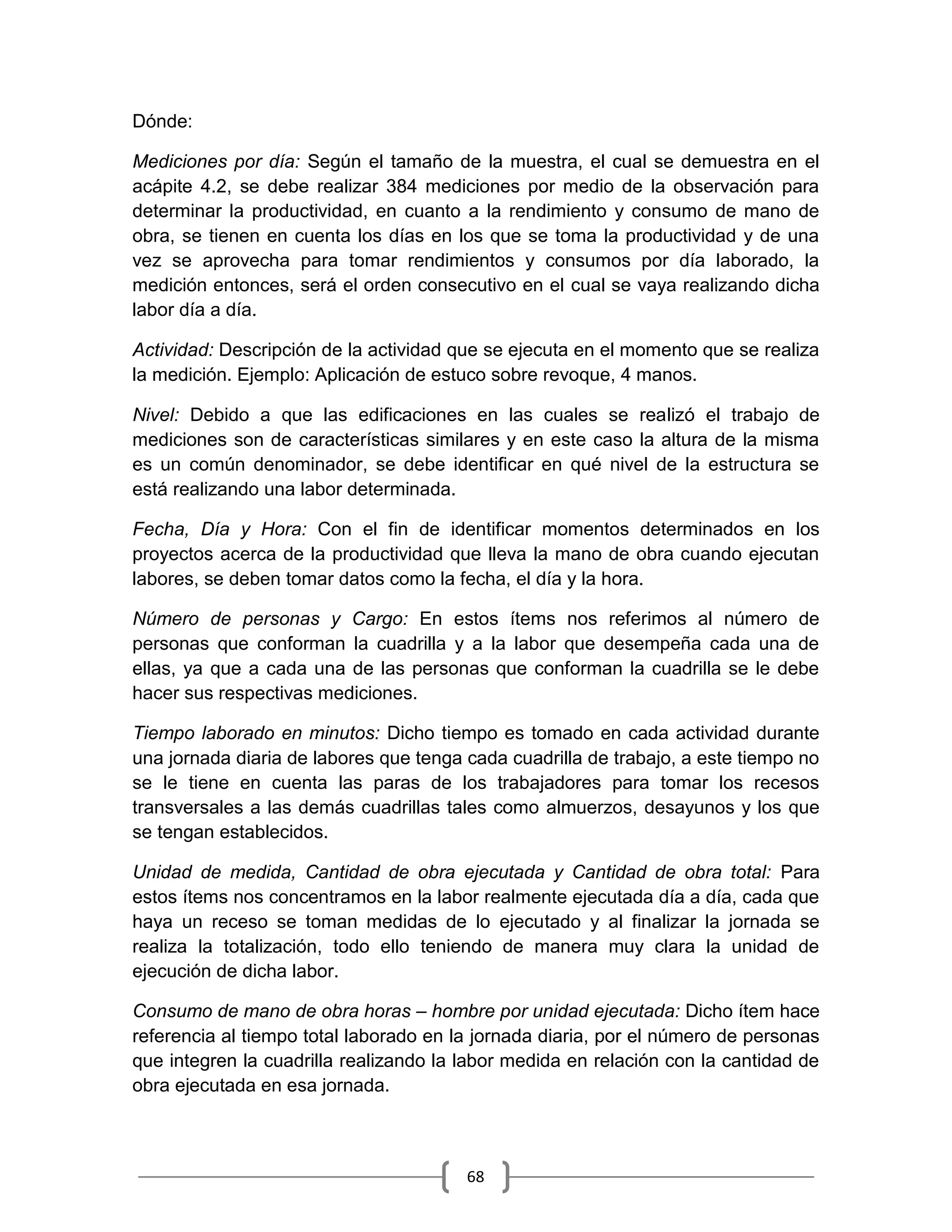 68
Dónde:
Mediciones por día: Según el tamaño de la muestra, el cual se demuestra en el
acápite 4.2, se debe realizar 384 mediciones por medio de la observación para
determinar la productividad, en cuanto a la rendimiento y consumo de mano de
obra, se tienen en cuenta los días en los que se toma la productividad y de una
vez se aprovecha para tomar rendimientos y consumos por día laborado, la
medición entonces, será el orden consecutivo en el cual se vaya realizando dicha
labor día a día.
Actividad: Descripción de la actividad que se ejecuta en el momento que se realiza
la medición. Ejemplo: Aplicación de estuco sobre revoque, 4 manos.
Nivel: Debido a que las edificaciones en las cuales se realizó el trabajo de
mediciones son de características similares y en este caso la altura de la misma
es un común denominador, se debe identificar en qué nivel de la estructura se
está realizando una labor determinada.
Fecha, Día y Hora: Con el fin de identificar momentos determinados en los
proyectos acerca de la productividad que lleva la mano de obra cuando ejecutan
labores, se deben tomar datos como la fecha, el día y la hora.
Número de personas y Cargo: En estos ítems nos referimos al número de
personas que conforman la cuadrilla y a la labor que desempeña cada una de
ellas, ya que a cada una de las personas que conforman la cuadrilla se le debe
hacer sus respectivas mediciones.
Tiempo laborado en minutos: Dicho tiempo es tomado en cada actividad durante
una jornada diaria de labores que tenga cada cuadrilla de trabajo, a este tiempo no
se le tiene en cuenta las paras de los trabajadores para tomar los recesos
transversales a las demás cuadrillas tales como almuerzos, desayunos y los que
se tengan establecidos.
Unidad de medida, Cantidad de obra ejecutada y Cantidad de obra total: Para
estos ítems nos concentramos en la labor realmente ejecutada día a día, cada que
haya un receso se toman medidas de lo ejecutado y al finalizar la jornada se
realiza la totalización, todo ello teniendo de manera muy clara la unidad de
ejecución de dicha labor.
Consumo de mano de obra horas – hombre por unidad ejecutada: Dicho ítem hace
referencia al tiempo total laborado en la jornada diaria, por el número de personas
que integren la cuadrilla realizando la labor medida en relación con la cantidad de
obra ejecutada en esa jornada.
 