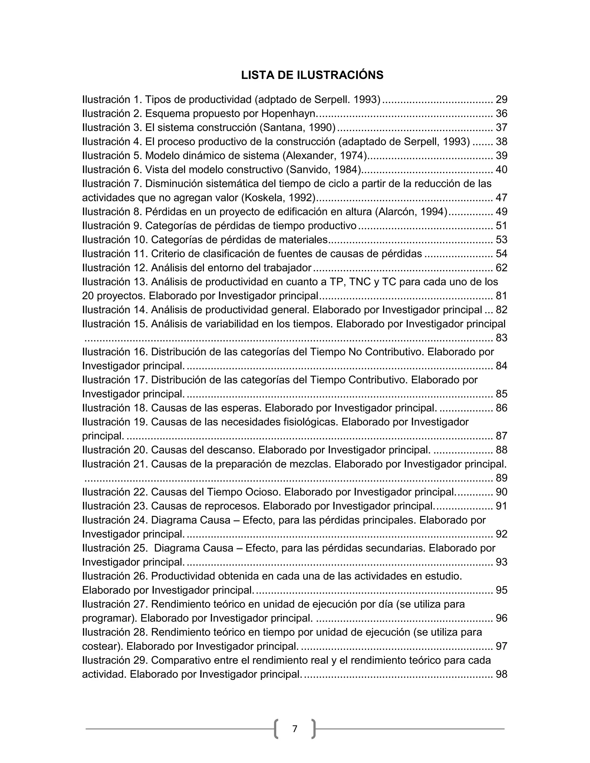 7
LISTA DE ILUSTRACIÓNS
Ilustración 1. Tipos de productividad (adptado de Serpell. 1993) ..................................... 29
Ilustración 2. Esquema propuesto por Hopenhayn........................................................... 36
Ilustración 3. El sistema construcción (Santana, 1990).................................................... 37
Ilustración 4. El proceso productivo de la construcción (adaptado de Serpell, 1993) ....... 38
Ilustración 5. Modelo dinámico de sistema (Alexander, 1974).......................................... 39
Ilustración 6. Vista del modelo constructivo (Sanvido, 1984)............................................ 40
Ilustración 7. Disminución sistemática del tiempo de ciclo a partir de la reducción de las
actividades que no agregan valor (Koskela, 1992)........................................................... 47
Ilustración 8. Pérdidas en un proyecto de edificación en altura (Alarcón, 1994)............... 49
Ilustración 9. Categorías de pérdidas de tiempo productivo............................................. 51
Ilustración 10. Categorías de pérdidas de materiales....................................................... 53
Ilustración 11. Criterio de clasificación de fuentes de causas de pérdidas ....................... 54
Ilustración 12. Análisis del entorno del trabajador............................................................ 62
Ilustración 13. Análisis de productividad en cuanto a TP, TNC y TC para cada uno de los
20 proyectos. Elaborado por Investigador principal.......................................................... 81
Ilustración 14. Análisis de productividad general. Elaborado por Investigador principal ... 82
Ilustración 15. Análisis de variabilidad en los tiempos. Elaborado por Investigador principal
........................................................................................................................................ 83
Ilustración 16. Distribución de las categorías del Tiempo No Contributivo. Elaborado por
Investigador principal....................................................................................................... 84
Ilustración 17. Distribución de las categorías del Tiempo Contributivo. Elaborado por
Investigador principal....................................................................................................... 85
Ilustración 18. Causas de las esperas. Elaborado por Investigador principal. .................. 86
Ilustración 19. Causas de las necesidades fisiológicas. Elaborado por Investigador
principal. .......................................................................................................................... 87
Ilustración 20. Causas del descanso. Elaborado por Investigador principal. .................... 88
Ilustración 21. Causas de la preparación de mezclas. Elaborado por Investigador principal.
........................................................................................................................................ 89
Ilustración 22. Causas del Tiempo Ocioso. Elaborado por Investigador principal............. 90
Ilustración 23. Causas de reprocesos. Elaborado por Investigador principal.................... 91
Ilustración 24. Diagrama Causa – Efecto, para las pérdidas principales. Elaborado por
Investigador principal....................................................................................................... 92
Ilustración 25. Diagrama Causa – Efecto, para las pérdidas secundarias. Elaborado por
Investigador principal....................................................................................................... 93
Ilustración 26. Productividad obtenida en cada una de las actividades en estudio.
Elaborado por Investigador principal................................................................................ 95
Ilustración 27. Rendimiento teórico en unidad de ejecución por día (se utiliza para
programar). Elaborado por Investigador principal. ........................................................... 96
Ilustración 28. Rendimiento teórico en tiempo por unidad de ejecución (se utiliza para
costear). Elaborado por Investigador principal. ................................................................ 97
Ilustración 29. Comparativo entre el rendimiento real y el rendimiento teórico para cada
actividad. Elaborado por Investigador principal................................................................ 98
 