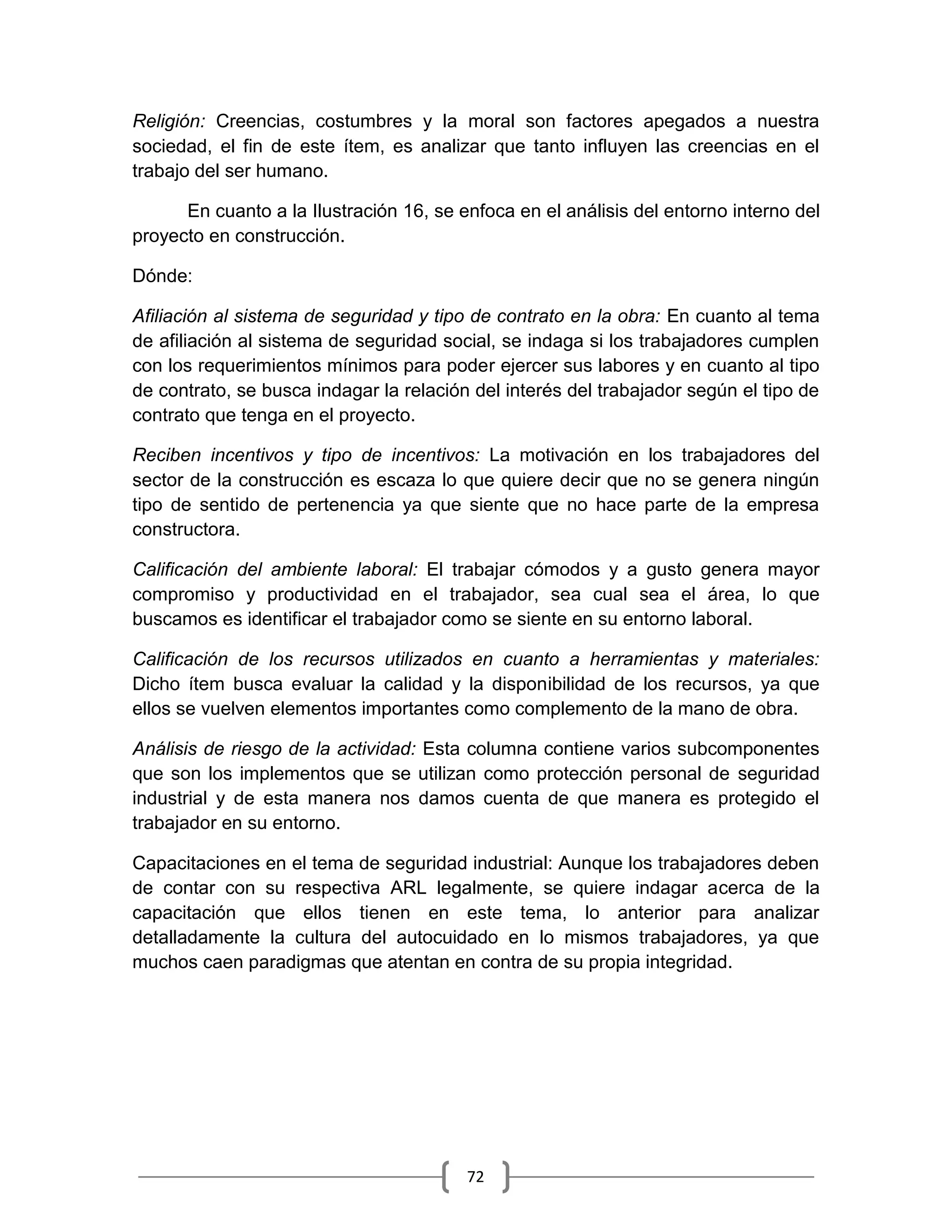 72
Religión: Creencias, costumbres y la moral son factores apegados a nuestra
sociedad, el fin de este ítem, es analizar que tanto influyen las creencias en el
trabajo del ser humano.
En cuanto a la Ilustración 16, se enfoca en el análisis del entorno interno del
proyecto en construcción.
Dónde:
Afiliación al sistema de seguridad y tipo de contrato en la obra: En cuanto al tema
de afiliación al sistema de seguridad social, se indaga si los trabajadores cumplen
con los requerimientos mínimos para poder ejercer sus labores y en cuanto al tipo
de contrato, se busca indagar la relación del interés del trabajador según el tipo de
contrato que tenga en el proyecto.
Reciben incentivos y tipo de incentivos: La motivación en los trabajadores del
sector de la construcción es escaza lo que quiere decir que no se genera ningún
tipo de sentido de pertenencia ya que siente que no hace parte de la empresa
constructora.
Calificación del ambiente laboral: El trabajar cómodos y a gusto genera mayor
compromiso y productividad en el trabajador, sea cual sea el área, lo que
buscamos es identificar el trabajador como se siente en su entorno laboral.
Calificación de los recursos utilizados en cuanto a herramientas y materiales:
Dicho ítem busca evaluar la calidad y la disponibilidad de los recursos, ya que
ellos se vuelven elementos importantes como complemento de la mano de obra.
Análisis de riesgo de la actividad: Esta columna contiene varios subcomponentes
que son los implementos que se utilizan como protección personal de seguridad
industrial y de esta manera nos damos cuenta de que manera es protegido el
trabajador en su entorno.
Capacitaciones en el tema de seguridad industrial: Aunque los trabajadores deben
de contar con su respectiva ARL legalmente, se quiere indagar acerca de la
capacitación que ellos tienen en este tema, lo anterior para analizar
detalladamente la cultura del autocuidado en lo mismos trabajadores, ya que
muchos caen paradigmas que atentan en contra de su propia integridad.
 