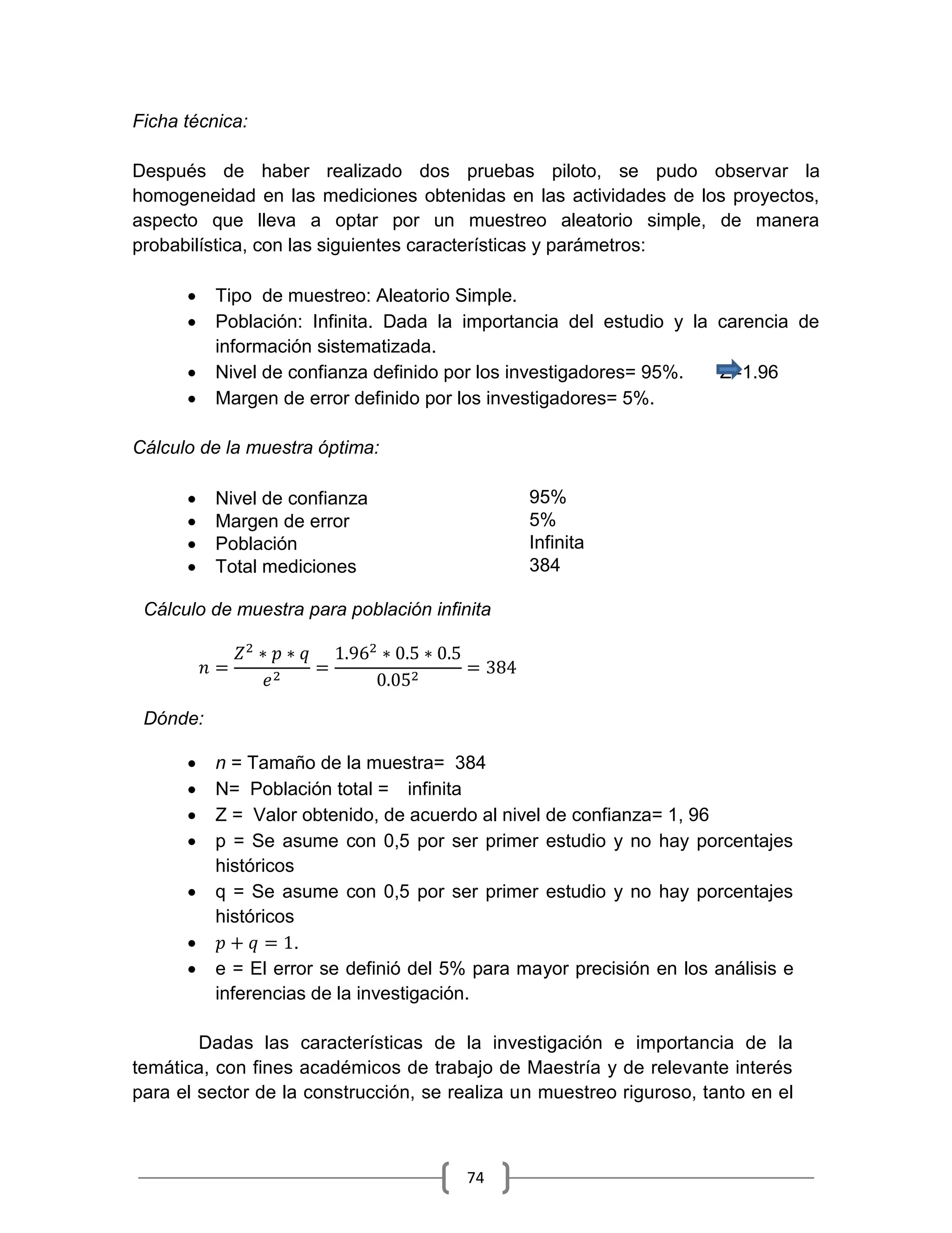 74
Ficha técnica:
Después de haber realizado dos pruebas piloto, se pudo observar la
homogeneidad en las mediciones obtenidas en las actividades de los proyectos,
aspecto que lleva a optar por un muestreo aleatorio simple, de manera
probabilística, con las siguientes características y parámetros:
 Tipo de muestreo: Aleatorio Simple.
 Población: Infinita. Dada la importancia del estudio y la carencia de
información sistematizada.
 Nivel de confianza definido por los investigadores= 95%. Z=1.96
 Margen de error definido por los investigadores= 5%.
Cálculo de la muestra óptima:
 Nivel de confianza 95%
 Margen de error 5%
 Población Infinita
 Total mediciones 384
Cálculo de muestra para población infinita
Dónde:
 n = Tamaño de la muestra= 384
 N= Población total = infinita
 Z = Valor obtenido, de acuerdo al nivel de confianza= 1, 96
 p = Se asume con 0,5 por ser primer estudio y no hay porcentajes
históricos
 q = Se asume con 0,5 por ser primer estudio y no hay porcentajes
históricos
 .
 e = El error se definió del 5% para mayor precisión en los análisis e
inferencias de la investigación.
Dadas las características de la investigación e importancia de la
temática, con fines académicos de trabajo de Maestría y de relevante interés
para el sector de la construcción, se realiza un muestreo riguroso, tanto en el
 