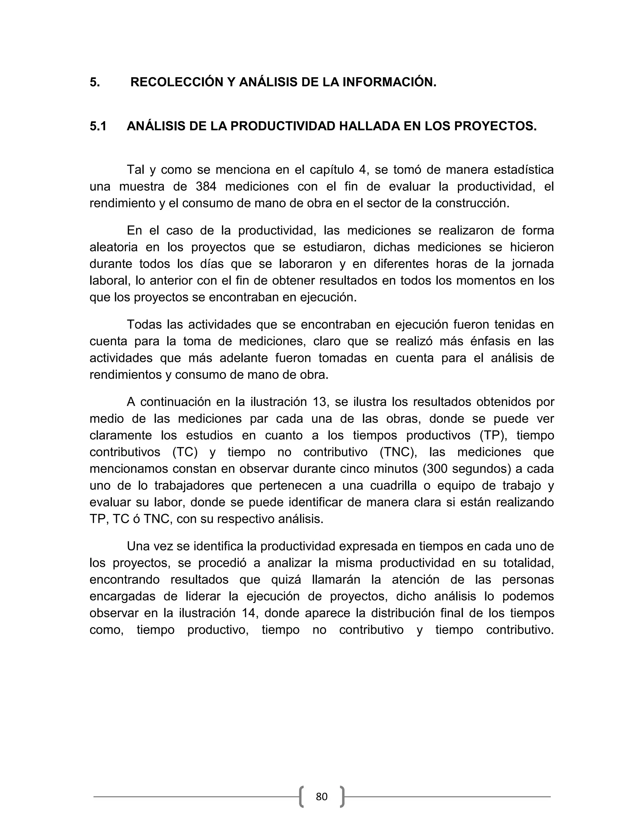80
5. RECOLECCIÓN Y ANÁLISIS DE LA INFORMACIÓN.
5.1 ANÁLISIS DE LA PRODUCTIVIDAD HALLADA EN LOS PROYECTOS.
Tal y como se menciona en el capítulo 4, se tomó de manera estadística
una muestra de 384 mediciones con el fin de evaluar la productividad, el
rendimiento y el consumo de mano de obra en el sector de la construcción.
En el caso de la productividad, las mediciones se realizaron de forma
aleatoria en los proyectos que se estudiaron, dichas mediciones se hicieron
durante todos los días que se laboraron y en diferentes horas de la jornada
laboral, lo anterior con el fin de obtener resultados en todos los momentos en los
que los proyectos se encontraban en ejecución.
Todas las actividades que se encontraban en ejecución fueron tenidas en
cuenta para la toma de mediciones, claro que se realizó más énfasis en las
actividades que más adelante fueron tomadas en cuenta para el análisis de
rendimientos y consumo de mano de obra.
A continuación en la ilustración 13, se ilustra los resultados obtenidos por
medio de las mediciones par cada una de las obras, donde se puede ver
claramente los estudios en cuanto a los tiempos productivos (TP), tiempo
contributivos (TC) y tiempo no contributivo (TNC), las mediciones que
mencionamos constan en observar durante cinco minutos (300 segundos) a cada
uno de lo trabajadores que pertenecen a una cuadrilla o equipo de trabajo y
evaluar su labor, donde se puede identificar de manera clara si están realizando
TP, TC ó TNC, con su respectivo análisis.
Una vez se identifica la productividad expresada en tiempos en cada uno de
los proyectos, se procedió a analizar la misma productividad en su totalidad,
encontrando resultados que quizá llamarán la atención de las personas
encargadas de liderar la ejecución de proyectos, dicho análisis lo podemos
observar en la ilustración 14, donde aparece la distribución final de los tiempos
como, tiempo productivo, tiempo no contributivo y tiempo contributivo.
 