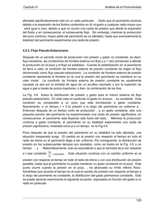 Capítulo IV Análisis de la Productividad
128
afectada significativamente sólo en un radio particular, . Dado que el yacimiento produce
debido a la expansión de los fluidos contenidos en él, el gasto a cualquier radio mayor que
será igual a cero, debido a que no ocurre una caída de presión que afecte la expansión
del fluido y en consecuencia, el subsecuente flujo. Sin embargo, mientras la producción
del pozo continúa, mayor parte del yacimiento se ve afectado, hasta que eventualmente la
totalidad del yacimiento experimenta una caída de presión.
4.2.3. Flujo Pseudo-Estacionario
Después de un período inicial de producción con presión y gasto no constante, es decir,
flujo transitorio, las condiciones de frontera externa (no flujo y p = cte) comienzan a afectar
la producción en el pozo y el flujo se estabiliza. Cuando la estabilización en el yacimiento
se lleva a cabo, la condición de frontera externa de presión constante da origen al flujo
denominado como flujo pseudo-estacionario. La condición de frontera externa de presión
constante representa la frontera en la cual la presión del yacimiento se mantiene en su
valor inicial. La condición de frontera externa de presión constante es usualmente
causada ya sea por la entrada de agua de un acuífero asociado o por la inyección de
agua o gas a través de pozos inyectores, o bien, la combinación de los tres.
La Fig. 4.6 ilustra la distribución de presión y gasto para el mismo sistema de flujo
pseudo-estacionario. En este caso en particular el gasto en el pozo, , es constante. Esta
condición es comparable a un pozo que está bombeando a gasto constante.
Nuevamente, a un tiempo t = 0 la presión a lo largo del yacimiento es uniforme a .
Entonces después de un tiempo corto de producción , a un gasto constante, sólo una
pequeña porción del yacimiento ha experimentado una caída de presión significativa, en
consecuencia, el yacimiento esta fluyendo sólo fuera del radio . Mientras la producción
continúa a gasto constante, el yacimiento en su totalidad experimenta una caída de
presión significativa, mostrada como p a un tiempo
Poco después de que la presión del yacimiento en su totalidad ha sido afectada, una
situación inesperada surge. El cambio en la presión con respecto al tiempo en todo el
radio de drene en el yacimiento llega a ser uniforme. Por consiguiente, la distribución de
presión en los subsecuentes tiempos son paralelos, como se ilustra en la Fig. 4.6 a un
tiempo
en la Fig.4.6.
, y
constante
t
p
=
∂
∂
. Matemáticamente, esto es equivalente a que la derivada de p con respecto
a t sea constante . Esta situación continúa con un cambio uniforme en la
presión con respecto al tiempo en todo el radio de drene y con una distribución de presión
paralela, hasta que el yacimiento no puede mantener un gasto constante en el pozo. Este
punto ocurre cuando la presión en el pozo, , ha alcanzado su límite inferior físico.
Adviértase que durante el tiempo en el cual el cambio de presión con respecto al tiempo a
lo largo del yacimiento es constante, la distribución del gasto permanece constante. Esto
se puede apreciar examinando la siguiente ecuación, expresada en función del gasto a un
radio en particular .
 