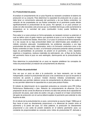 Capítulo IV Análisis de la Productividad
131
4.3. Productividad de pozos.
Al analizar el comportamiento de un pozo fluyente es necesario considerar el sistema de
producción en su conjunto. Para determinar la capacidad de producción de un pozo, se
debe tener un conocimiento adecuado del yacimiento y de sus fluidos contenidos. La
variación de las propiedades de sus fluidos contenidos en el yacimiento puede afectar
significativamente la productividad de los pozos. Por ejemplo, si un pozo produce un
aceite con alta viscosidad, esto provoca que su movilidad disminuya y sólo aumentando la
temperatura en la vecindad del pozo (combustión in-situ) puede facilitarse su
recuperación.
Para saber si un pozo produce en forma apropiada, es necesario conocer su potencial, el
cual se define como el gasto máximo que aportaría el pozo si se le impusiera el mejor
conjunto de condiciones ideales. Ahora bien, si un pozo no produce en la forma esperada,
la o las causas de su baja productividad deben ser determinadas para establecer el
método correctivo adecuado. Invariablemente, los problemas asociados a una baja
productividad del pozo están relacionados, tanto a la formación productora como a los
fluidos contenidos en ésta. Es decir, si la formación productora presenta valores promedio
bajos de permeabilidad, de porosidad, de presión en el yacimiento, o bien, depósitos
orgánicos o inorgánicos, residuos materiales de estimulación, etc., el flujo de los fluidos
del yacimiento hacia el pozo se verá restringido, disminuyendo así la productividad del
mismo.
Para determinar la productividad de un pozo se requiere establecer los conceptos de
índice de productividad y la relación de comportamiento de afluencia.
4.3.1. Índice de productividad
Una vez que un pozo se abre a la producción, se hace necesario, por no decir
indispensable, evaluar la productividad del pozo a las condiciones en que se encuentra al
momento de ponerlo a producir. Existen diversos métodos considerados como
tradicionales que permiten elaborar curvas de comportamiento de afluencia, las cuales a
su vez permiten determinar la capacidad de un pozo para producir fluidos.
El método de determinación de la capacidad productora es conocido como IPR (Inflow
Performance Relationship) o bien, Relación de comportamiento de afluencia. Con la
preparación de las curvas de afluencia se tendrá una idea más precisa de la capacidad de
producción de pozos, sean estos de aceite o de gas y recaerá en el mejor conocimiento
del gasto de producción con el cual se deberá explotar el yacimiento para extender la vida
fluyente de éste.
En el cálculo de la productividad de un pozo, comúnmente se asume (Vogel, 1968) que el
flujo hacia el pozo es directamente proporcional a la diferencial de presión entre el
yacimiento y la pared del pozo. En otras palabras, la producción es directamente
proporcional a una caída de presión existente en el sistema yacimiento- pozo. La
constante de proporcionalidad es conocida como índice de productividad IP, derivada a
 