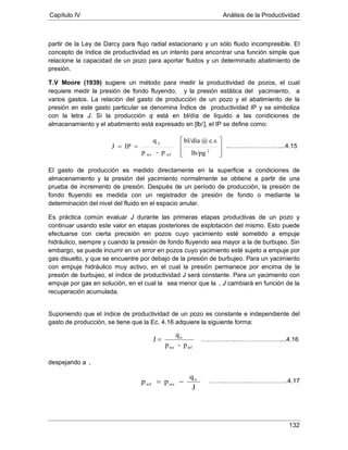 Capítulo IV Análisis de la Productividad
132
partir de la Ley de Darcy para flujo radial estacionario y un sólo fluido incompresible. El
concepto de índice de productividad es un intento para encontrar una función simple que
relacione la capacidad de un pozo para aportar fluidos y un determinado abatimiento de
presión.
T.V Moore (1939) sugiere un método para medir la productividad de pozos, el cual
requiere medir la presión de fondo fluyendo, , y la presión estática del yacimiento, a
varios gastos. La relación del gasto de producción de un pozo y el abatimiento de la
presión en este gasto particular se denomina Índice de productividad IP y se simboliza
con la letra J. Si la producción q está en bl/día de líquido a las condiciones de
almacenamiento y el abatimiento está expresado en [lb/], el IP se define como:
El gasto de producción es medido directamente en la superficie a condiciones de
almacenamiento y la presión del yacimiento normalmente se obtiene a partir de una
prueba de incremento de presión. Después de un período de producción, la presión de
fondo fluyendo es medida con un registrador de presión de fondo o mediante la
determinación del nivel del fluido en el espacio anular.
Es práctica común evaluar J durante las primeras etapas productivas de un pozo y
continuar usando este valor en etapas posteriores de explotación del mismo. Esto puede
efectuarse con cierta precisión en pozos cuyo yacimiento esté sometido a empuje
hidráulico, siempre y cuando la presión de fondo fluyendo sea mayor a la de burbujeo. Sin
embargo, se puede incurrir en un error en pozos cuyo yacimiento esté sujeto a empuje por
gas disuelto, y que se encuentre por debajo de la presión de burbujeo. Para un yacimiento
con empuje hidráulico muy activo, en el cual la presión permanece por encima de la
presión de burbujeo, el índice de productividad J será constante. Para un yacimiento con
empuje por gas en solución, en el cual la sea menor que la , J cambiará en función de la
recuperación acumulada.
Suponiendo que el índice de productividad de un pozo es constante e independiente del
gasto de producción, se tiene que la Ec. 4.16 adquiere la siguiente forma:
despejando a ,
..……………………...4.15








==
2
wfws
o
lb/pg
c.s@bl/día
p-p
q
IPJ
wfws
o
p-p
q
J = ……………..…………………....4.16
J
q
pp o
wswf −= ……..…………..……………..4.17
 