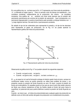 Capítulo IV Análisis de la Productividad
133
En una gráfica de p vs se tiene que la Ec. 4.17 representa una línea recta de pendiente –
/J y ordenada al origen igual a . Para un período corto de tiempo de explotación, J se
considera constante, independiente de la producción. Así mismo, se considera
constante. Una gráfica de vs , exhibirá una línea recta siempre que la presión del
yacimiento permanezca por encima de la presión de saturación , (que corresponde a un
yacimiento bajosaturado o cuando el yacimiento esté sometido a empuje hidráulico con >
Se adoptó el eje de las ordenadas para representar la presión y el eje de las abscisas
para representar el gasto de producción. En la Fig. 4.7 se puede apreciar la
representación gráfica del índice de productividad.
) y bajo régimen laminar. De esta forma J permanecerá constante.
Fig. 4.7 Representación gráfica del índice de productividad.
Observando la gráfica de la Fig. 4.7 se pueden advertir los siguientes aspectos:
• Cuando es igual a cero, es igual a
• Cuando
.
es igual a cero, es igual J , es decir, se tiene un máx
El máx
Cuando
es aquel en el cual la formación entrega el máximo gasto hacia el pozo, aunque en
condiciones reales nunca se podría alcanzar se utiliza para análisis de pozos, y se
presenta cuando la presión de fondo fluyendo es cero. Es decir, cuando la presión de
fondo es la atmosférica. En aquellos pozos en los que se usa el vacío (No existe columna
de fluido que ofrezca resistencia al flujo de fluidos desde el fondo del pozo hacia la
superficie), el potencial del pozo podría definirse cuando la presión de fondo fluyendo es
cero.
es menor que , el índice de productividad para cualquier gasto de producción es
definido como el ritmo del cambio del gasto de producción con el abatimiento de presión.
 