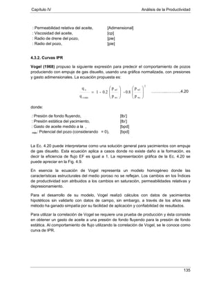 Capítulo IV Análisis de la Productividad
135
μ
: Permeabilidad relativa del aceite, [Adimensional]
: Viscosidad del aceite, [cp]
: Radio de drene del pozo, [pie]
: Radio del pozo, [pie]
4.3.2. Curvas IPR
Vogel (1968) propuso la siguiente expresión para predecir el comportamiento de pozos
produciendo con empuje de gas disuelto, usando una gráfica normalizada, con presiones
y gasto adimensionales. La ecuación propuesta es:
donde:
: Presión de fondo fluyendo, [lb/]
: Presión estática del yacimiento, [lb/]
: Gasto de aceite medido a la , [bpd]
máx: Potencial del pozo (considerando = 0), [bpd]
La Ec. 4.20 puede interpretarse como una solución general para yacimientos con empuje
de gas disuelto. Esta ecuación aplica a casos donde no existe daño a la formación, es
decir la eficiencia de flujo EF es igual a 1. La representación gráfica de la Ec. 4.20 se
puede apreciar en la Fig. 4.9.
En esencia la ecuación de Vogel representa un modelo homogéneo donde las
características estructurales del medio poroso no se reflejan. Los cambios en los Índices
de productividad son atribuidos a los cambios en saturación, permeabilidades relativas y
depresionamiento.
Para el desarrollo de su modelo, Vogel realizó cálculos con datos de yacimientos
hipotéticos sin validarlo con datos de campo, sin embargo, a través de los años este
método ha ganado simpatía por su facilidad de aplicación y confiabilidad de resultados.
Para utilizar la correlación de Vogel se requiere una prueba de producción y ésta consiste
en obtener un gasto de aceite a una presión de fondo fluyendo para la presión de fondo
estática. Al comportamiento de flujo utilizando la correlación de Vogel, se le conoce como
curva de IPR.
2
ws
wf
ws
wf
máxo
o
p
p
0.8-
p
p
0.2-1
q
q
















= ………...………..4.20
 
