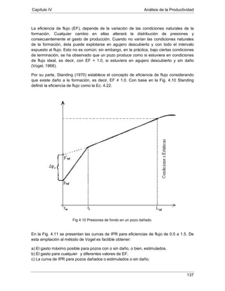 Capítulo IV Análisis de la Productividad
137
La eficiencia de flujo (EF), depende de la variación de las condiciones naturales de la
formación. Cualquier cambio en ellas alterará la distribución de presiones y
consecuentemente el gasto de producción. Cuando no varían las condiciones naturales
de la formación, ésta puede explotarse en agujero descubierto y con todo el intervalo
expuesto al flujo. Esto no es común; sin embargo, en la práctica, bajo ciertas condiciones
de terminación, se ha observado que un pozo produce como si estuviera en condiciones
de flujo ideal, es decir, con EF = 1.0, si estuviera en agujero descubierto y sin daño
(Vogel, 1968).
Por su parte, Standing (1970) establece el concepto de eficiencia de flujo considerando
que existe daño a la formación, es decir, EF ≠ 1.0. Con base en la Fig. 4.10 Standing
definió la eficiencia de flujo como la Ec. 4.22.
Fig 4.10 Presiones de fondo en un pozo dañado.
En la Fig. 4.11 se presentan las curvas de IPR para eficiencias de flujo de 0.5 a 1.5. De
esta ampliación al método de Vogel es factible obtener:
a) El gasto máximo posible para pozos con o sin daño, o bien, estimulados.
b) El gasto para cualquier
c) La curva de IPR para pozos dañados o estimulados o sin daño.
y diferentes valores de EF.
 