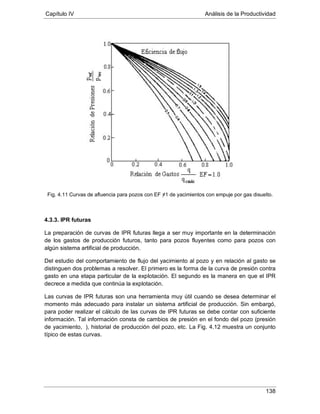 Capítulo IV Análisis de la Productividad
138
Fig. 4.11 Curvas de afluencia para pozos con EF ≠1 de yacimientos con empuje por gas disuelto.
4.3.3. IPR futuras
La preparación de curvas de IPR futuras llega a ser muy importante en la determinación
de los gastos de producción futuros, tanto para pozos fluyentes como para pozos con
algún sistema artificial de producción.
Del estudio del comportamiento de flujo del yacimiento al pozo y en relación al gasto se
distinguen dos problemas a resolver. El primero es la forma de la curva de presión contra
gasto en una etapa particular de la explotación. El segundo es la manera en que el IPR
decrece a medida que continúa la explotación.
Las curvas de IPR futuras son una herramienta muy útil cuando se desea determinar el
momento más adecuado para instalar un sistema artificial de producción. Sin embargó,
para poder realizar el cálculo de las curvas de IPR futuras se debe contar con suficiente
información. Tal información consta de cambios de presión en el fondo del pozo (presión
de yacimiento, ), historial de producción del pozo, etc. La Fig. 4.12 muestra un conjunto
típico de estas curvas.
 