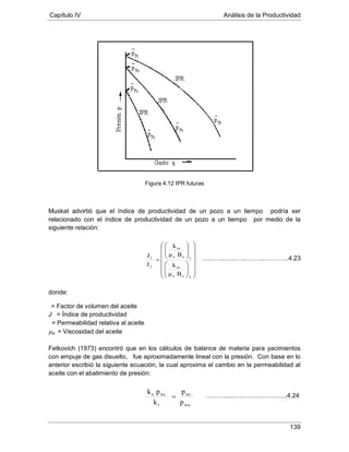 Capítulo IV Análisis de la Productividad
139
Figura 4.12 IPR futuras
Muskat advirtió que el índice de productividad de un pozo a un tiempo podría ser
relacionado con el índice de productividad de un pozo a un tiempo por medio de la
siguiente relación:
donde:
J = Índice de productividad
= Factor de volumen del aceite
µ
= Permeabilidad relativa al aceite
o = Viscosidad del aceite
Fetkovich (1973) encontró que en los cálculos de balance de materia para yacimientos
con empuje de gas disuelto, fue aproximadamente lineal con la presión. Con base en lo
anterior escribió la siguiente ecuación, la cual aproxima el cambio en la permeabilidad al
aceite con el abatimiento de presión:
Bμ
k
Bμ
k
J
J
2oo
ro
1oo
ro
2
1






























=
p
p
k
pk
wsi
ws
1
wso
=
….……..…...…..……...………...4.23
……….....…..……...…….…...4.24
 