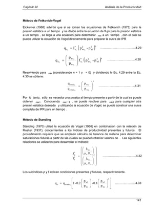 Capítulo IV Análisis de la Productividad
141
Método de Fetkovich-Vogel
Eickemer (1968) advirtió que si se toman las ecuaciones de Fetkovich (1973) para la
presión estática a un tiempo y se divide entre la ecuación de flujo para la presión estática
a un tiempo , se llega a una ecuación para determinar máx a un tiempo , con el cual se
puede utilizar la ecuación de Vogel directamente para preparar la curva de IPR
Resolviendo para máx (considerando n = 1 y = 0) y dividiendo la Ec. 4.29 entre la Ec.
4.30 se obtiene:
Por lo tanto, sólo se necesita una prueba al tiempo presente a partir de la cual se puede
obtener máx1. Conociendo máx1 y , se puede resolver para máx2 para cualquier otra
presión estática deseada y utilizando la ecuación de Vogel, se puede construir una curva
completa de IPR para un tiempo .
Método de Standing
Standing (1970) utilizó la ecuación de Vogel (1968) en combinación con la relación de
Muskat (1937), concernientes a los índices de productividad presentes y futuros. El
procedimiento requiere que se empleen cálculos de balance de materia para determinar
saturaciones futuras a partir de las cuales se pueden obtener valores de . Las siguientes
relaciones se utilizaron para desarrollar el método:
Los subíndices p y f indican condiciones presentes y futuras, respectivamente.
( )p-pJq
n2
wf
2
ws
*
oo 211
=
( )n2
wf
2
ws
*
o
ws
ws
o p-pJ
p
p
q 21
1
2
2 







=
3
ws
ws
máxo
máxo
1
2
2
1
p
p
q
q








=


























=
foo
ro
poo
ro
*
f
*
p
Bμ
k
Bμ
k
J
J




















=
2
ws
wf
ws
wf
máxoo
p
p
0.8-
p
p
0.2-1qq 2
….........…....…………..…...4.29
…………....……..…...4.30
…………...…....………..…...4.31
……...…....…………..…...4.32
………..…..…...4.33
 