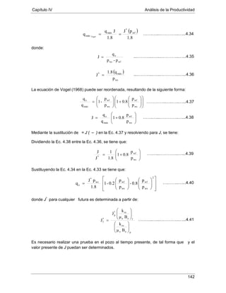 Capítulo IV Análisis de la Productividad
142
donde:
La ecuación de Vogel (1968) puede ser reordenada, resultando de la siguiente forma:
Mediante la sustitución de = J ( –
Dividiendo la Ec. 4.38 entre la Ec. 4.36, se tiene que:
) en la Ec. 4.37 y resolviendo para J, se tiene:
Sustituyendo la Ec. 4.34 en la Ec. 4.33 se tiene que:
donde J*
para cualquier futura es determinada a partir de:
Es necesario realizar una prueba en el pozo al tiempo presente, de tal forma que y el
valor presente de J puedan ser determinados.
( )
1.8
pJ
1.8
Jq
q wf
*
máx
máx Vogel
==
p-p
q
J
wfws
o
=
( )
ws
máx*
p
q1.8
J =














+





=
ws
wf
ws
wf
máx
o
p
p
0.81
p
p
-1
q
q






+=
ws
wf
máx
o
p
p
0.81
q
q
J






+=
ws
wf
*
p
p
0.81
1.8
1
J
J




















=
2
ws
wf
ws
wfws
*
o
p
p
0.8-
p
p
0.2-1
1.8
pJ
q
poo
ro
foo
ro*
p
*
f
Bμ
k
Bμ
k
J
J












=
…….…...…………..…...4.34
...………...…...…………..…...4.35
...………...…...…………..…...4.36
…………...…..…..…...4.37
…….…...…………..…...4.38
….…...…………..…...4.39
….……..…...4.40
………..…...…………..…...4.41
 