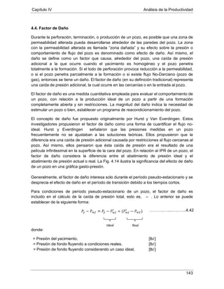 Capítulo IV Análisis de la Productividad
143
4.4. Factor de Daño
Durante la perforación, terminación, o producción de un pozo, es posible que una zona de
permeabilidad alterada pueda desarrollarse alrededor de las paredes del pozo. La zona
con la permeabilidad alterada es llamada “zona dañada” y su efecto sobre la presión o
comportamiento de flujo del pozo es denominado como efecto de daño. Así mismo, el
daño se define como un factor que causa, alrededor del pozo, una caída de presión
adicional a la que ocurre cuando el yacimiento es homogéneo y el pozo penetra
totalmente a la formación. Si el lodo de perforación provoca reducción a la permeabilidad,
o si el pozo penetra parcialmente a la formación o si existe flujo No-Darciano (pozo de
gas), entonces se tiene un daño. El factor de daño (en su definición tradicional) representa
una caída de presión adicional, la cual ocurre en las cercanías o en la entrada al pozo.
El factor de daño es una medida cuantitativa empleada para evaluar el comportamiento de
un pozo, con relación a la producción ideal de un pozo a partir de una formación
completamente abierta y sin restricciones. La magnitud del daño indica la necesidad de
estimular un pozo o bien, establecer un programa de reacondicionamiento del pozo.
El concepto de daño fue propuesto originalmente por Hurst y Van Everdingen. Estos
investigadores propusieron el factor de daño como una forma de cuantificar el flujo no-
ideal. Hurst y Everdingen señalaron que las presiones medidas en un pozo
frecuentemente no se ajustaban a las soluciones teóricas. Ellos propusieron que la
diferencia era una caída de presión adicional causada por restricciones al flujo cercanas al
pozo. Así mismo, ellos pensaron que ésta caída de presión era el resultado de una
película infinitesimal en la superficie de la cara del pozo. En relación al IPR de un pozo, el
factor de daño considera la diferencia entre el abatimiento de presión ideal y el
abatimiento de presión actual o real. La Fig. 4.14 ilustra la significancia del efecto de daño
de un pozo en una gráfica gasto-presión.
Generalmente, el factor de daño interesa solo durante el período pseudo-estacionario y se
desprecia el efecto de daño en el período de transición debido a los tiempos cortos.
Para condiciones de período pseudo-estacionario de un pozo, el factor de daño es
incluido en el cálculo de la caída de presión total, esto es, – . Lo anterior se puede
establecer de la siguiente forma:
donde:
= Presión del yacimiento, [lb/]
= Presión de fondo fluyendo a condiciones reales, [lb/]
’ = Presión de fondo fluyendo considerando un caso ideal, [lb/]
Ideal Real
………..…....…..…...4.42
 