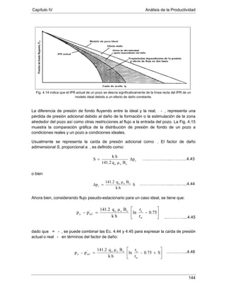 Capítulo IV Análisis de la Productividad
144
Fig. 4.14 indica que el IPR actual de un pozo se desvía significativamente de la línea recta del IPR de un
modelo ideal debido a un efecto de daño constante.
La diferencia de presión de fondo fluyendo entre la ideal y la real, ’ -
Usualmente se representa la caída de presión adicional como Δp
, representa una
pérdida de presión adicional debido al daño de la formación o la estimulación de la zona
alrededor del pozo así como otras restricciones al flujo a la entrada del pozo. La Fig. 4.15
muestra la comparación gráfica de la distribución de presión de fondo de un pozo a
condiciones reales y un pozo a condiciones ideales.
. El factor de daño
adimensional S, proporcional a Δp , es definido como:
o bien
Ahora bien, considerando flujo pseudo-estacionario para un caso ideal, se tiene que:
dado que Δp = ’ - , se puede combinar las Ec. 4.44 y 4.45 para expresar la caída de presión
actual o real - ’ en términos del factor de daño:
s
ooo
Δp
Bμq141.2
hk
S =
S
hk
Bμq141.2
Δp ooo
s =
…..………..….....…..…...4.43
……….……..….....…..…...4.44






= 0.75-
r
r
ln
hk
Bμq141.2
p-p
w
eooo'
wfy






+= S0.75-
r
r
ln
hk
Bμq141.2
p-p
w
eooo'
wfy
..…………....4.45
…….……...4.46
 