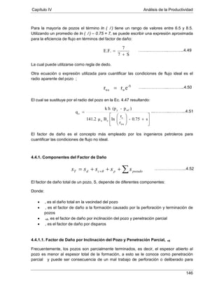 Capítulo IV Análisis de la Productividad
146
Para la mayoría de pozos el término ln ( / ) tiene un rango de valores entre 6.5 y 8.5.
Utilizando un promedio de ln ( / ) – 0.75 = 7, se puede escribir una expresión aproximada
para la eficiencia de flujo en términos del factor de daño:
La cual puede utilizarse como regla de dedo.
Otra ecuación o expresión utilizada para cuantificar las condiciones de flujo ideal es el
radio aparente del pozo ;
El cual se sustituye por el radio del pozo en la Ec. 4.47 resultando:
El factor de daño es el concepto más empleado por los ingenieros petroleros para
cuantificar las condiciones de flujo no ideal.
4.4.1. Componentes del Factor de Daño
El factor de daño total de un pozo, S, depende de diferentes componentes:
Donde:
•
•
, es el daño total en la vecindad del pozo
•
, es el factor de daño a la formación causado por la perforación y terminación de
pozos
+θ
•
, es el factor de daño por inclinación del pozo y penetración parcial
, es el factor de daño por disparos
4.4.1.1. Factor de Daño por Inclinación del Pozo y Penetración Parcial,
Frecuentemente, los pozos son parcialmente terminados, es decir, el espesor abierto al
pozo es menor al espesor total de la formación, a esto se le conoce como penetración
parcial
+θ
S7
7
E.F.
+
=
y puede ser consecuencia de un mal trabajo de perforación o deliberado para
-S
wwa err =








+





=
s0.75-
r
r
lnBμ141.2
)p-(phk
q
wa
e
oo
wfy
o
∑+++= + pseudopcdT sssss θ
……..…………...………...4.49
…..……………...………...4.50
...………...………...4.51
…………………...4.52
 