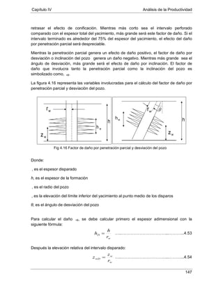 Capítulo IV Análisis de la Productividad
147
retrasar el efecto de conificación. Mientras más corto sea el intervalo perforado
comparado con el espesor total del yacimiento, más grande será este factor de daño. Si el
intervalo terminado es alrededor del 75% del espesor del yacimiento, el efecto del daño
por penetración parcial será despreciable.
Mientras la penetración parcial genera un efecto de daño positivo, el factor de daño por
desviación o inclinación del pozo θ genera un daño negativo. Mientras más grande sea el
ángulo de desviación, más grande será el efecto de daño por inclinación. El factor de
daño que involucra tanto la penetración parcial como la inclinación del pozo es
simbolizado como, +θ
La figura 4.16 representa las variables involucradas para el cálculo del factor de daño por
penetración parcial y desviación del pozo.
.
Donde:
h, es el espesor de la formación
, es el espesor disparado
, es el radio del pozo
θ, es el ángulo de desviación del pozo
, es la elevación del límite inferior del yacimiento al punto medio de los disparos
Para calcular el daño +θ, se debe calcular primero el espesor adimensional con la
siguiente fórmula:
Después la elevación relativa del intervalo disparado:
w
D
r
h
h =
w
w
wD
r
z
z =
Fig 4.16 Factor de daño por penetración parcial y desviación del pozo
…..……………………………...………...4.53
…..……………………………...………...4.54
 