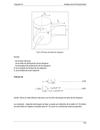 Capítulo IV Análisis de la Productividad
152
Fig 4.18 Factor de daño por disparos
Donde:
, es el radio del pozo
, es el radio de perforación de los disparos
θ, es el ángulo de la fase de los disparos
, es la longitud de perforación de los disparos
h, es la distancia entre disparos
Calculo de
donde ’ (θ) es el radio efectivo del pozo y es función del ángulo de fase de los disparos
La constante θ depende del ángulo de fase y puede ser obtenido de la tabla 4.3. El efecto
de este daño es negativo (excepto para θ = 0), pero su contribución total es pequeña.
( )





=
θw
w
H
r
r
s
'
ln
( )
( )



≠→+
=→=
0a
0
4'
θ
θθ
θ paralr
para
l
r
pw
p
w
……....…..…...………………..4.59
……..…..…...………...4.60
 