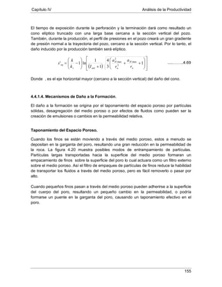Capítulo IV Análisis de la Productividad
155
El tiempo de exposición durante la perforación y la terminación dará como resultado un
cono elíptico truncado con una larga base cercana a la sección vertical del pozo.
También, durante la producción, el perfil de presiones en el pozo creará un gran gradiente
de presión normal a la trayectoria del pozo, cercano a la sección vertical. Por lo tanto, el
daño inducido por la producción también será elíptico.
Donde , es el eje horizontal mayor (cercano a la sección vertical) del daño del cono.
4.4.1.4. Mecanismos de Daño a la Formación.
El daño a la formación se origina por el taponamiento del espacio poroso por partículas
sólidas, desagregación del medio poroso o por efectos de fluidos como pueden ser la
creación de emulsiones o cambios en la permeabilidad relativa.
Taponamiento del Espacio Poroso.
Cuando los finos se están moviendo a través del medio poroso, estos a menudo se
depositan en la garganta del poro, resultando una gran reducción en la permeabilidad de
la roca. La figura 4.20 muestra posibles modos de entrampamiento de partículas.
Partículas largas transportadas hacia la superficie del medio poroso formaran un
empacamiento de finos sobre la superficie del poro lo cual actuara como un filtro externo
sobre el medio poroso. Así el filtro de empaques de partículas de finos reduce la habilidad
de transportar los fluidos a través del medio poroso, pero es fácil removerlo o pasar por
alto.
Cuando pequeños finos pasan a través del medio poroso pueden adherirse a la superficie
del cuerpo del poro, resultando un pequeño cambio en la permeabilidad, o podría
formarse un puente en la garganta del poro, causando un taponamiento efectivo en el
poro.
( ) 















++
+





−= 1
3
4
1
1
ln1' max
2
2
max
w
H
w
H
anis
eq
r
a
r
a
Ik
k
s .....……..4.69
 