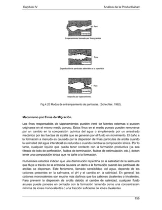 Capítulo IV Análisis de la Productividad
156
Fig.4.20 Modos de entrampamiento de partículas. (Schechter, 1992).
Mecanismo por Finos de Migración.
Los finos responsables de taponamientos pueden venir de fuentes externas o pueden
originarse en el mismo medio poroso. Estos finos en el medio poroso pueden removerse
por un cambio en la composición química del agua o simplemente por un arrastrado
mecánico por las fuerzas de cizalla que se generan por el fluido en movimiento. El daño a
la formación a menudo es causado por la dispersión de finas partículas de arcilla cuando
la salinidad del agua intersticial es reducida o cuando cambia la composición iónica. Por lo
tanto, cualquier líquido que pueda tener contacto con la formación productiva (ya sea
filtrado de lodo de perforación, fluidos de terminación, fluidos de estimulación, etc.), deben
tener una composición iónica que no dañe a la formación.
Numerosos estudios indican que una disminución repentina en la salinidad de la salmuera
que fluye a través de la arenisca causara un daño a la formación cuando las partículas de
arcillas se dispersan. Este fenómeno, llamado sensibilidad del agua, depende de los
cationes presentes en la salmuera, el pH y el cambio en la salinidad. En general, los
cationes monovalentes son mucho más dañinos que los cationes divalentes o trivalentes.
Para prevenir la dispersión de arcilla debido al cambio de salinidad, cualquier fluido
acuoso puede ponerse en contacto con la formación teniendo como una concentración
mínima de iones monovalentes o una fracción suficiente de iones divalentes.
 