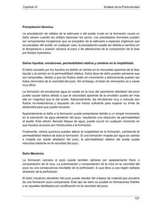Capítulo IV Análisis de la Productividad
157
Precipitación Química.
La precipitación de sólidos de la salmuera o del aceite crudo en la formación causa un
daño severo cuando los sólidos taponean los poros. Los precipitados formados pueden
ser componentes inorgánicos que se precipitan de la salmuera o especies orgánicas que
se precipitan del aceite; en cualquier caso, la precipitación puede ser debida a cambios en
la temperatura o presión cercana al pozo o de alteraciones de la composición de la fase
por fluidos inyectados.
Daños líquidos: emulsiones, permeabilidad relativa y cambios en la mojabilidad.
El daño causado por los líquidos es debido al cambio en la viscosidad aparente de la fase
liquida o al cambio en la permeabilidad relativa. Estos tipos de daño pueden pensarse que
son temporales, debido a que los fluidos están en movimiento y teóricamente pueden ser
todos removidos de la vecindad del pozo. Sin embargo, el tratar de removerlos es a veces
muy difícil.
La formación de emulsiones agua en aceite en la roca del yacimiento alrededor del pozo
puede causar daños debido a que la viscosidad aparente de la emulsión puede ser más
alta en magnitud que la del aceite. Adicionalmente, las emulsiones muy a menudo son
fluidos no-newtonianos y requieren de una fuerza suficiente para superar su límite de
elasticidad para que pueda moverse.
Aparentemente el daño a la formación puede presentarse debido a un simple incremento
en la saturación de agua alrededor del pozo, resultando una reducción de permeabilidad
al aceite. Este efecto, llamado bloque de agua, puede ocurrir en cualquier momento en
que líquidos acuosos son introducidos a la formación.
Finalmente, ciertos químicos pueden alterar la mojabilidad de la formación, cambiando la
permeabilidad relativa de toda la formación. Si una formación mojada por agua se cambia
a mojada por aceite alrededor del pozo, la permeabilidad relativa del aceite puede
reducirse bastante en la vecindad del pozo.
Daño Mecánico
La formación cercana al pozo puede también dañarse por aplastamiento físico o
compactación de la roca. La pulverización y compactación de la roca en la vecindad del
pozo es una consecuencia inevitable de la perforación, lo que lleva a una región dañada
alrededor de la perforación.
El daño mecánico alrededor del pozo puede resultar del colapso de material que proviene
de una formación poco compactada. Este tipo de daño es posible en formaciones friables
o en aquellas debilitadas por acidificación en la vecindad del pozo.
 