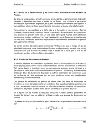 Capítulo IV Análisis de la Productividad
159
4.5. Calculo de la Permeabilidad y del Daño Total a la Formación con Pruebas de
Presión
Se define a una prueba de presión como una prueba donde se generan ondas de presión
naturales o inducidas que viajan a través de los fluidos que contiene el yacimiento,
medidas con registradores de presión, las cuales se utilizan generalmente para obtener la
permeabilidad relativa al fluido que contiene la formación y el daño total a la formación
Para calcular la permeabilidad y el daño total a la formación lo más común y fácil es
obtenerlo con pruebas de presión ya sea de incremento o de decremento. Aunque existen
más pruebas de presión tanto para un solo pozo, como para muchos pozos (llamadas
comúnmente pruebas multipozos), en esta investigación nos enfocaremos a pruebas para
un solo pozo, en el caso específico de pruebas de decremento e incremento de presión
para yacimientos infinitos.
.
Se llaman pruebas de presión para yacimientos infinitos en las que el tiempo en que se
efectúa dicha prueba, no se detecta alguna frontera en el yacimiento, es decir, que no hay
obstáculo para que la onda de presión viaje a través de la roca, por lo que no se
manifiestan cambios en los medidores de presión.
4.5.1. Prueba de Decremento de Presión
A menudo, el primer acontecimiento significativo en un pozo de producción es el periodo
inicial de producción, donde existe un decremento de presión en la cara de la formación.
Así, parece lógico el investigar cómo es que podemos aprender acerca del pozo y el
yacimiento a partir de los datos del decremento de presión. Matthews y Russell (1967),
analizaron datos de decremento de presión a partir de información de yacimientos para
los regímenes de flujo presentes en un pozo productor como son estacionarios,
transitorios y pseudestacionarios.
Una prueba de decremento de presión se define como una serie de mediciones de
presión en el fondo del pozo durante un período de flujo a gasto constante, generalmente
el pozo se encuentra cerrado durante un intervalo de tiempo suficiente tal que existan
condiciones de presión estables antes de que se verifique la apertura del pozo.
En la figura 4.21 se muestra la respuesta del gasto y presión (ambos parámetros en
función del tiempo), que se obtienen al llevar a cabo una prueba de decremento de
presión.
La presión en un pozo produciendo a gasto constante en un yacimiento infinito está dada
por:
( )[ ]stp
kh
qB
pp DDwfi +=−
µ
2.141 ……………..……..4.70
 