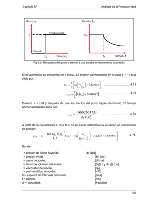 Capítulo IV Análisis de la Productividad
160
Fig 4.21 Respuesta del gasto y presión a una prueba de decremento de presión
Si el yacimiento se encuentra en p inicial. La presión adimensional en el pozo ( = 1) está
dada por:
Cuando / > 100 y después de que los efectos del pozo hayan disminuido. El tiempo
adimensional esta dado por:
A partir de las ecuaciones 4.70 a la 4.73 se puede determinar la ecuación de decremento
de presión:
Donde:
= presión de fondo fluyendo, [lb/ abs]
= presión inicial, [lb/ abs]
= gasto de aceite, [bl/día]
μ
= factor de volumen del aceite, [bl@ c.y./bl @ c.e.]
= viscosidad del aceite, [cp]
h = espesor del intervalo productor, [pies]
= permeabilidad al aceite, [mD]
t = tiempo, [hrs]
Φ = porosidad, [fracción]
q
tp
Cerrado
Produciendo
Tiempo, t
Gasto, q Presión, Pwf
Pws
tp Tiempo, t




+




= 80907.0ln
2
1
D
D
D r
tp
( )[ ]80907.0ln
2
1
+= DD tp
2
0002637.0
wt
D
rc
kt
t
φµ
=








+−







+−= s
rc
k
t
hk
Bq
pp
wto
o
o
ooo
iwf 86859.02275.3loglog
6.162
2
φµ
µ …...4.74
...…………...………..4.71
…...………...………..4.72
………………...………..4.73
 