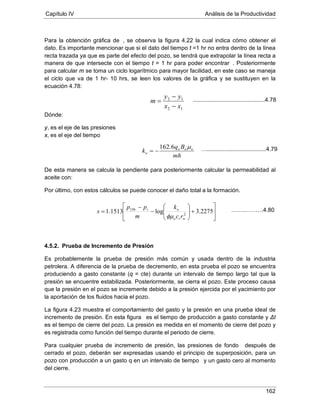 Capítulo IV Análisis de la Productividad
162
Para la obtención gráfica de , se observa la figura 4.22 la cual indica cómo obtener el
dato. Es importante mencionar que si el dato del tiempo t =1 hr no entra dentro de la línea
recta trazada ya que es parte del efecto del pozo, se tendrá que extrapolar la línea recta a
manera de que intersecte con el tiempo t = 1 hr para poder encontrar
Dónde:
. Posteriormente
para calcular m se toma un ciclo logarítmico para mayor facilidad, en este caso se maneja
el ciclo que va de 1 hr- 10 hrs, se leen los valores de la gráfica y se sustituyen en la
ecuación 4.78:
y, es el eje de las presiones
x, es el eje del tiempo
De esta manera se calcula la pendiente para posteriormente calcular la permeabilidad al
aceite con:
Por último, con estos cálculos se puede conocer el daño total a la formación.
4.5.2. Prueba de Incremento de Presión
Es probablemente la prueba de presión más común y usada dentro de la industria
petrolera. A diferencia de la prueba de decremento, en esta prueba el pozo se encuentra
produciendo a gasto constante (q = cte) durante un intervalo de tiempo largo tal que la
presión se encuentre estabilizada. Posteriormente, se cierra el pozo. Este proceso causa
que la presión en el pozo se incremente debido a la presión ejercida por el yacimiento por
la aportación de los fluidos hacia el pozo.
La figura 4.23 muestra el comportamiento del gasto y la presión en una prueba ideal de
incremento de presión. En esta figura
Para cualquier prueba de incremento de presión, las presiones de fondo
es el tiempo de producción a gasto constante y Δt
es el tiempo de cierre del pozo. La presión es medida en el momento de cierre del pozo y
es registrada como función del tiempo durante el periodo de cierre.
después de
cerrado el pozo, deberán ser expresadas usando el principio de superposición, para un
pozo con producción a un gasto q en un intervalo de tiempo
12
12
xx
yy
m
−
−
=
y un gasto cero al momento
del cierre.
mh
Bq
k ooo
o
µ6.162
−=
.............................................4.78








+






−
−
= 2275.3log1513.1 2
1
wto
oiHr
rc
k
m
pp
s
φµ
…….……….4.80
….....................................4.79
 