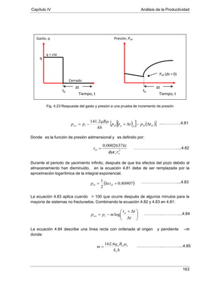 Capítulo IV Análisis de la Productividad
163
Fig. 4.23 Respuesta del gasto y presión a una prueba de incremento de presión
Donde es la función de presión adimensional y es definido por:
Durante el periodo de yacimiento infinito, después de que los efectos del pozo debido al
almacenamiento han disminuido, en la ecuación 4.81 debe de ser remplazada por la
aproximación logarítmica de la integral exponencial.
La ecuación 4.83 aplica cuando > 100 que ocurre después de algunos minutos para la
mayoría de sistemas no fracturados. Combinando la ecuación 4.82 y 4.83 en 4.81:
La ecuación 4.84 describe una línea recta con ordenada al origen y pendiente –m
donde:
q
tp
Cerrado
q = cte
Tiempo, t
Gasto, q Presión, Pwf
Pwf (Δt = 0)
tp
Tiempo, t
Δt Δt
2
0002637.0
wt
D
rc
kt
t
φµ
=
( )80907.0ln
2
1
+= DD tp






∆
∆+
−=
t
tt
mpp p
iws log
hk
Bq
m
o
ooo µ6.162
=
……………………………....4.82
………………………....4.83
…………..…………....4.84
………………..…………....4.85
( )[ ] ( ){ }DDDpDiws tpttp
kh
qB
pp ∆−∆+−=
µ2.141 ...…………..4.81
 