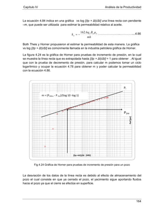 Capítulo IV Análisis de la Productividad
164
La ecuación 4.84 indica en una gráfica vs log [(tp + Δt)/Δt] una línea recta con pendiente
–m, que puede ser utilizada para estimar la permeabilidad relativa al aceite.
Both Theis y Horner propusieron el estimar la permeabilidad de esta manera. La gráfica
La figura 4.24 es la gráfica de Horner para pruebas de incremento de presión, en la cual
se muestra la línea recta que es extrapolada hasta [(tp + Δt)/Δt] = 1 para obtener
vs log [(tp + Δt)/Δt] es comúnmente llamada en la industria petrolera gráfica de Horner.
. Al igual
que con la prueba de decremento de presión, para calcular m podemos tomar un ciclo
logarítmico y ocupar la ecuación 4.78 para obtener m y poder calcular la permeabilidad
con la ecuación 4.86.
Fig 4.24 Gráfica de Horner para pruebas de incremento de presión para un pozo
La desviación de los datos de la línea recta es debido al efecto de almacenamiento del
pozo el cual consiste en que ya cerrado el pozo, el yacimiento sigue aportando fluidos
hacia el pozo ya que el cierre se efectúa en superficie.
Pwf[psi]
[(tp +Δt)]/Δt [HRS]
mh
Bq
k ooo
o
µ6.162
−=
m = (P10hrs - P1hr)/(log 10 -log 1)
P1Hr
Pi
…………………..…………....4.86
 