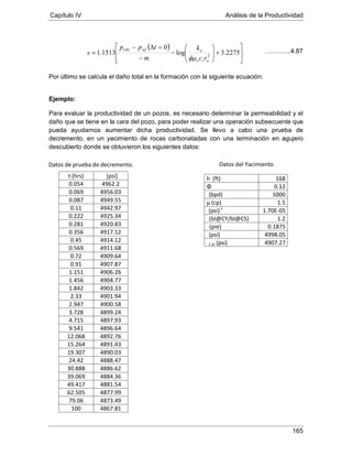 Capítulo IV Análisis de la Productividad
165
Datos de prueba de decremento.
Por último se calcula el daño total en la formación con la siguiente ecuación:
Ejemplo:
Para evaluar la productividad de un pozos, es necesario determinar la permeabilidad y el
daño que se tiene en la cara del pozo, para poder realizar una operación subsecuente que
pueda ayudarnos aumentar dicha productividad. Se llevo a cabo una prueba de
decremento, en un yacimiento de rocas carbonatadas con una terminación en agujero
descubierto donde se obtuvieron los siguientes datos:
t (hrs) [psi]
0.054 4962.2
0.069 4956.03
0.087 4949.55
0.11 4942.97
0.222 4925.34
0.281 4920.83
0.356 4917.12
0.45 4914.12
0.569 4911.68
0.72 4909.64
0.91 4907.87
1.151 4906.26
1.456 4904.77
1.842 4903.33
2.33 4901.94
2.947 4900.58
3.728 4899.24
4.715 4897.93
9.541 4896.64
12.068 4892.76
15.264 4891.43
19.307 4890.03
24.42 4888.47
30.888 4886.62
39.069 4884.36
49.417 4881.54
62.505 4877.99
79.06 4873.49
100 4867.81
h (ft) 168
Φ 0.12
5000(bpd)
µ (cp) 1.5
(psi) 1.70E-05-1
1.2(bl@CY/bl@CS)
0.1875(pie)
4998.05(psi)
1 hr 4907.27(psi)
( )








+







−
−
=∆−
= 2275.3log
0
1513.1 2
1
wto
owfHr
rc
k
m
tpp
s
φµ
….….…..4.87
Datos del Yacimiento
 
