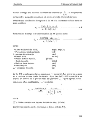 Capítulo IV Análisis de la Productividad
123
Cuando se integra esta ecuación, usualmente se considera que
oo
o
Bμ
k , es independiente
de la presión o que puede ser evaluada a la presión promedio del drenado del pozo.
Utilizando esta consideración e integrando la Ec. 4.8 en la vecindad del radio de drene del
pozo, se obtiene:
Para unidades de campo en el sistema ingles la Ec. 4.9 quedaría como:
donde:
= Factor de volumen del aceite, [bl@c.s./bl@c.y.]
h = espesor del yacimiento, [pies]
= Permeabilidad efectiva al aceite, [mD]
= Presión en r = , [lb/ abs]
= Presión de fondo fluyendo, [lb/ abs]
= Gasto de aceite, [bl/día]
= Radio de drene del pozo, [pies]
µ
= Radio del pozo, [pies]
o = Viscosidad del aceite, [cp]
La Ec. 4.10 se aplica para régimen estacionario (
yp
= constante), flujo laminar de un pozo
en el centro de un área circular de drenado. Ahora bien, la Ec. 4.10 es más útil si se
expresa en términos de la presión media del yacimiento y para régimen pseudo-
estacionario o flujo estabilizado ( wfy pp - = constante):
donde:
yp = Presión promedio en el volumen de drene del pozo, [lb/
Los términos restantes son los mismos que se definen en la Ec. 4.10.
abs]
( )weoo
wfeo
o
rrlnBμ
)p-(phkπ2
q = …………………………..4.9
( )weoo
wfeo
o
rrlnB
)p-(phk0.00708
q
µ
= ………………………4.10














−





−
=
75.0ln
Bμ
hk0.00708
q
oo
o
o
w
e
wfy
r
r
pp
………………………4.11
 