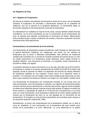 Capítulo IV Análisis de la Productividad
168
4.6. Registros de Flujo
4.6.1. Registro de Temperatura
Se trata de la medición del gradiente de temperatura dentro de un pozo, que se interpreta
mediante la localización de anomalías o desviaciones respecto de un gradiente de
referencia, que por lo general es el gradiente geotérmico. La herramienta utiliza un
termómetro especial el cual arroja lecturas continuas de temperatura.
Su interpretación es cualitativa la mayoría de las veces, aunque también existen técnicas
cuantitativas, es de suma importancia ya que el conocimiento de las temperaturas del
pozo se requiere para detectar correctamente el movimiento de fluidos, diferenciación
entre entradas de gas o líquido, localización de canales y fracturas y evaluación de pozos
inyectores entre otras aplicaciones.
Características y funcionamiento de la herramienta
Las herramientas de temperatura usadas actualmente, están basadas en elementos (por
lo general filamentos metálicos) con resistencias que varían con los cambios de
temperatura que se tienen a diferentes profundidades. Este elemento de resistencia
variable está conectado con un circuito de corriente constante de manera tal que un valor
de voltaje proporcional a la temperatura pueda obtenerse. Dicho voltaje controla un
oscilador eléctrico, cuya frecuencia se transmite a la superficie, donde nuevamente se
convierte a voltaje y se registra.
La precisión absoluta de estos instrumentos no es tan alta, del orden de ±2.5[°C] (±5[°F]),
la resolución en cambio sí es buena, generalmente de 0.025[°C] (±0.05[°F]) o incluso más
pequeña. Donde la precisión se refiere a la dispersión del conjunto de valores obtenidos
de mediciones repetidas de una magnitud. Cuanto menor es la dispersión mayor la
precisión. Y la resolución de una imagen indica cuánto detalle puede observarse en esta,
tener mayor resolución se traduce en obtener una imagen con más detalle o calidad visual
Las herramientas de temperatura son normalmente incluidas en una corrida junto con
otras herramientas, como de trazadores o molinetes. Los registros de temperatura pueden
correrse mientras el pozo está fluyendo o mientras está cerrado, algunas veces el registro
se obtiene para diferentes tiempos mientras el pozo está cerrado. El registro se obtiene de
forma continua a velocidades de cable de 6 a 9 [m/min] (20 a 30 [pies/min]) y si se hace
junto con otras herramientas, el de temperatura deberá ser el primer registro grabado de
manera que la temperatura del pozo no se vea afectada por el movimiento de las
herramientas. Si el registro se corre de forma ascendente, las anomalías serán mayores y
se reducirá la resolución vertical (Hill, 1990).
Generalmente, se tienen dos presentaciones de la temperatura medida, por un lado la
curva de “gradiente”, la cual corresponde con la temperatura del pozo medida como
función de la profundidad y la curva “diferencial”. La curva diferencial es un gráfico
 