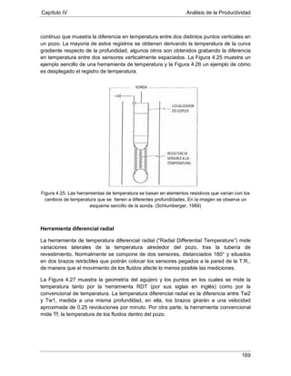 Capítulo IV Análisis de la Productividad
169
continuo que muestra la diferencia en temperatura entre dos distintos puntos verticales en
un pozo. La mayoría de estos registros se obtienen derivando la temperatura de la curva
gradiente respecto de la profundidad, algunos otros son obtenidos grabando la diferencia
en temperatura entre dos sensores verticalmente espaciados. La Figura 4.25 muestra un
ejemplo sencillo de una herramienta de temperatura y la Figura 4.26 un ejemplo de cómo
es desplegado el registro de temperatura.
Figura 4.25. Las herramientas de temperatura se basan en elementos resistivos que varían con los
cambios de temperatura que se tienen a diferentes profundidades. En la imagen se observa un
esquema sencillo de la sonda. (Schlumberger, 1989)
Herramienta diferencial radial
La herramienta de temperatura diferencial radial (“Radial Differential Temperature”) mide
variaciones laterales de la temperatura alrededor del pozo, tras la tubería de
revestimiento. Normalmente se compone de dos sensores, distanciados 180° y situados
en dos brazos retráctiles que podrán colocar los sensores pegados a la pared de la T.R.,
de manera que el movimiento de los fluidos afecte lo menos posible las mediciones.
La Figura 4.27 muestra la geometría del agujero y los puntos en los cuales se mide la
temperatura tanto por la herramienta RDT (por sus siglas en inglés) como por la
convencional de temperatura. La temperatura diferencial radial es la diferencia entre Tw2
y Tw1, medida a una misma profundidad, en ella, los brazos girarán a una velocidad
aproximada de 0.25 revoluciones por minuto. Por otra parte, la herramienta convencional
mide Tf, la temperatura de los fluidos dentro del pozo.
 