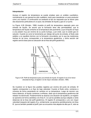 Capítulo IV Análisis de la Productividad
171
Interpretación
Aunque el registro de temperatura se puede emplear para un análisis cuantitativo,
normalmente su uso general es sólo cualitativo, tanto para caracterizar un pozo productor
como uno inyector. A continuación se analizará el tipo de respuesta que se tienen para
dos situaciones particulares en un pozo, las entradas de líquido y gas en un punto.
La Figura 4.28 (Smolen, 1996) muestra el perfil de temperatura esperado para una
entrada de líquido. Se asume que la formación tiene alta permeabilidad, que la
temperatura del líquido entrante es la temperatura del yacimiento y que el líquido se haya
a una presión muy por encima de su punto burbuja, y por ende, que no existe gas en
solución. Cuando se corre la herramienta por debajo del punto de entrada, el fluido está
estático y en equilibrio térmico con la formación circundante, por lo que las mediciones
hechas en tal zona, corresponden a la temperatura geotérmica, y dicha sección del
registro será la base para la colocación de la línea del perfil geotérmico.
Figura 4.28. Perfil de temperatura para una entrada de líquido. El registro A es el de menor
velocidad de flujo, el registro C el de mayor velocidad. (Smolen, 1996)
Se muestran en la figura tres posibles registros por encima del punto de entrada. El
registro corresponde a un flujo de baja velocidad. Cuando el fluido entra, comienza a
moverse de forma ascendente sin cambios en su temperatura. Luego de recorrer una
breve distancia, el líquido comienza a enfriarse, dado que la temperatura geotérmica del
rededor ha disminuido. Posteriormente se alcanza una situación de equilibrio y el registro
se aproxima de forma asintótica a la línea A’, la cual es paralela (aunque alejada a cierta
distancia) de la línea del perfil geotérmico. El registro B corresponde a uno con mayor
velocidad (respecto del registro A) y, similarmente, se aproxima asintóticamente a la línea
B’, que es también paralela al perfil, pero se encuentra más alejada de ella que A’, esto se
 