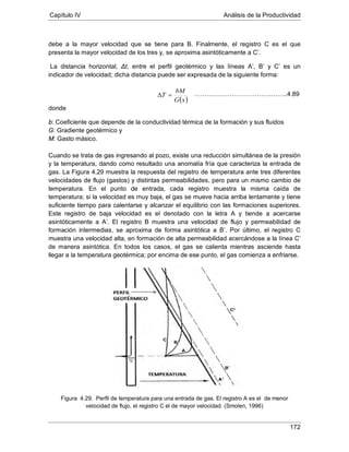 Capítulo IV Análisis de la Productividad
172
debe a la mayor velocidad que se tiene para B. Finalmente, el registro C es el que
presenta la mayor velocidad de los tres y, se aproxima asintóticamente a C’.
La distancia horizontal, Δt, entre el perfil geotérmico y las líneas A’, B’ y C’ es un
indicador de velocidad; dicha distancia puede ser expresada de la siguiente forma:
donde
b: Coeficiente que depende de la conductividad térmica de la formación y sus fluidos
G: Gradiente geotérmico y
M: Gasto másico.
Cuando se trata de gas ingresando al pozo, existe una reducción simultánea de la presión
y la temperatura, dando como resultado una anomalía fría que caracteriza la entrada de
gas. La Figura 4.29 muestra la respuesta del registro de temperatura ante tres diferentes
velocidades de flujo (gastos) y distintas permeabilidades, pero para un mismo cambio de
temperatura. En el punto de entrada, cada registro muestra la misma caída de
temperatura; si la velocidad es muy baja, el gas se mueve hacia arriba lentamente y tiene
suficiente tiempo para calentarse y alcanzar el equilibrio con las formaciones superiores.
Este registro de baja velocidad es el denotado con la letra A y tiende a acercarse
asintóticamente a A’. El registro B muestra una velocidad de flujo y permeabilidad de
formación intermedias, se aproxima de forma asintótica a B’. Por último, el registro C
muestra una velocidad alta, en formación de alta permeabilidad acercándose a la línea C’
de manera asintótica. En todos los casos, el gas se calienta mientras asciende hasta
llegar a la temperatura geotérmica; por encima de ese punto, el gas comienza a enfriarse.
Figura 4.29. Perfil de temperatura para una entrada de gas. El registro A es el de menor
velocidad de flujo, el registro C el de mayor velocidad. (Smolen, 1996)
( )xG
bM
T =∆ ……………………………….……..4.89
 