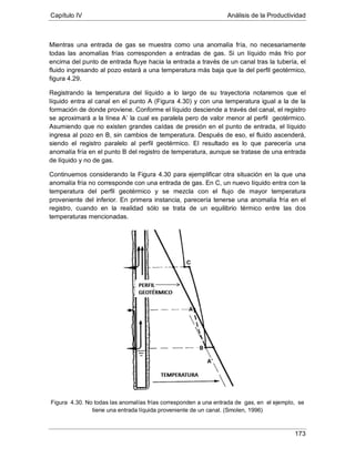 Capítulo IV Análisis de la Productividad
173
Mientras una entrada de gas se muestra como una anomalía fría, no necesariamente
todas las anomalías frías corresponden a entradas de gas. Si un líquido más frío por
encima del punto de entrada fluye hacia la entrada a través de un canal tras la tubería, el
fluido ingresando al pozo estará a una temperatura más baja que la del perfil geotérmico,
figura 4.29.
Registrando la temperatura del líquido a lo largo de su trayectoria notaremos que el
líquido entra al canal en el punto A (Figura 4.30) y con una temperatura igual a la de la
formación de donde proviene. Conforme el líquido desciende a través del canal, el registro
se aproximará a la línea A’ la cual es paralela pero de valor menor al perfil geotérmico.
Asumiendo que no existen grandes caídas de presión en el punto de entrada, el líquido
ingresa al pozo en B, sin cambios de temperatura. Después de eso, el fluido ascenderá,
siendo el registro paralelo al perfil geotérmico. El resultado es lo que parecería una
anomalía fría en el punto B del registro de temperatura, aunque se tratase de una entrada
de líquido y no de gas.
Continuemos considerando la Figura 4.30 para ejemplificar otra situación en la que una
anomalía fría no corresponde con una entrada de gas. En C, un nuevo líquido entra con la
temperatura del perfil geotérmico y se mezcla con el flujo de mayor temperatura
proveniente del inferior. En primera instancia, parecería tenerse una anomalía fría en el
registro, cuando en la realidad sólo se trata de un equilibrio térmico entre las dos
temperaturas mencionadas.
Figura 4.30. No todas las anomalías frías corresponden a una entrada de gas, en el ejemplo, se
tiene una entrada líquida proveniente de un canal. (Smolen, 1996)
 