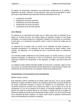Capítulo IV Análisis de la Productividad
174
El registro de temperatura representa una herramienta fundamental en el análisis y
diagnóstico de pozos, asimismo, de los problemas más comunes presentados en ellos,
por lo que puede utilizarse para desarrollar diversas actividades como son:
• Localización de canales
• Diagnósticos de pozos inyectores
• Identificación de zonas fracturadas
• Identificación de roturas de tubería
• Localización de la cima del cemento
4.6.2. Molinete
El molinete es un velocímetro tipo hélice que se utiliza para medir la velocidad de los
fluidos en el fondo del pozo. Su principio básico de operación consiste en dos partes
principales, una rueda provista de un dispositivo mediante el cual el fluido en movimiento
la hace girar, y un mecanismo que permite contar o medir el número de vueltas que da
esta rueda.
La velocidad de la propela está en función de la velocidad del fluido producido o
inyectado, previamente a la operación de esta herramienta se deben realizar varias
corridas de calibración, con la finalidad de que la herramienta opere en condiciones
óptimas.
Los molinetes pueden clasificarse en dos grandes grupos, los de flujo continuo, y los que
emplean empacador, se diferencian en que en los primeros, sólo una fracción del flujo
total pasa a través de la herramienta, en los segundos, se obliga a que todo el flujo sea
medido.
Los registros arrojan gráficas llamadas perfiles de producción o inyección, según el pozo
que se trate. Su correcta interpretación permite determinar el rango del flujo de fluido y las
condiciones de cómo éste fluye o es inyectado a través de las perforaciones.
Características y funcionamiento de las herramientas
Medidor de flujo continúo
Este dispositivo mide la velocidad de los fluidos dentro del pozo, con la cual es posible
determinar el gasto volumétrico del flujo. Se caracteriza porque sólo una parte del total de
los fluidos producidos atraviesa la sección de medición en la herramienta, que se
encuentra inmersa en el centro de la columna de fluido, lo cual se logra con el uso de
centradores. En uno de los extremos de la flecha, se encuentra adaptado un imán que
genera una señal de corriente alterna en una bobina a medida que gira la propela. La
frecuencia medida es función de la velocidad de la hélice y ésta, a su vez es función lineal
de la velocidad del fluido respecto a la sonda, dicha señal es grabada continuamente
contra la profundidad por el equipo en superficie.
 