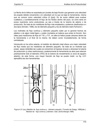 Capítulo IV Análisis de la Productividad
175
La flecha de la hélice es soportada por pivotes de baja fricción que generan una velocidad
de propela debida únicamente a la velocidad con la que se baja la herramienta, misma
que se conoce como velocidad crítica (2 [rps]). Es de suma utilidad para evaluar
cualitativa y cuantitativamente el flujo de los fluidos dentro del pozo, se corre tanto en
pozos inyectores como productores, ya sea a través de la tubería de ademe o de
producción. Se trata de los medidores de flujo más empleados y podemos clasificarlos e n
dos tipos (Smolen, 1996), los de diámetro pequeño y los de diámetro total (“full bore”).
Los molinetes de flujo continuo y diámetro pequeño están por lo general hechos de
plástico o de algún metal ligero, y están montados en baleros que evitan la fricción. Son
útiles para mediciones de flujo en T.R. y T.P., en ellos la hélice puede ubicarse dentro de
la herramienta o al final de la misma. Se deben correr invariablemente, de forma
centralizada.
Introducido en los años setenta, el medidor de diámetro total ofrece una mejor velocidad
de flujo media que los medidores de diámetro pequeño. Se trata de un molinete que
posee aspas retráctiles las cuales se comprimen al ingresar al pozo y atravesar la tubería
de producción (y otras restricciones), posteriormente la herramienta se abre para abarcar
prácticamente todo el diámetro (75%) de la tubería de revestimiento (o zona de agujero
abierto); de esta forma, una mayor fracción de flujo se puede medir. La fig. 4.31
ejemplifica las dos herramientas.
Figura 4.31 (izq.) Medidor de flujo continuo y diámetro pequeño. (Tomado de Ortega, 1999)(der.)
Medidor de flujo continuo y diámetro total. (Schlumberger,1989)
 