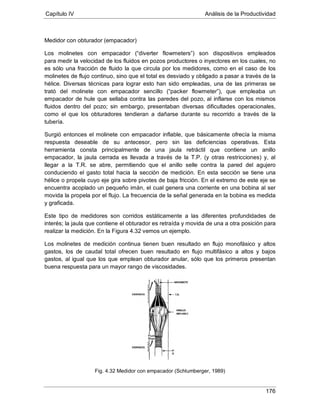 Capítulo IV Análisis de la Productividad
176
Medidor con obturador (empacador)
Los molinetes con empacador (“diverter flowmeters”) son dispositivos empleados
para medir la velocidad de los fluidos en pozos productores o inyectores en los cuales, no
es sólo una fracción de fluido la que circula por los medidores, como en el caso de los
molinetes de flujo continuo, sino que el total es desviado y obligado a pasar a través de la
hélice. Diversas técnicas para lograr esto han sido empleadas, una de las primeras se
trató del molinete con empacador sencillo (“packer flowmeter”), que empleaba un
empacador de hule que sellaba contra las paredes del pozo, al inflarse con los mismos
fluidos dentro del pozo; sin embargo, presentaban diversas dificultades operacionales,
como el que los obturadores tendieran a dañarse durante su recorrido a través de la
tubería.
Surgió entonces el molinete con empacador inflable, que básicamente ofrecía la misma
respuesta deseable de su antecesor, pero sin las deficiencias operativas. Esta
herramienta consta principalmente de una jaula retráctil que contiene un anillo
empacador, la jaula cerrada es llevada a través de la T.P. (y otras restricciones) y, al
llegar a la T.R. se abre, permitiendo que el anillo selle contra la pared del agujero
conduciendo el gasto total hacia la sección de medición. En esta sección se tiene una
hélice o propela cuyo eje gira sobre pivotes de baja fricción. En el extremo de este eje se
encuentra acoplado un pequeño imán, el cual genera una corriente en una bobina al ser
movida la propela por el flujo. La frecuencia de la señal generada en la bobina es medida
y graficada.
Este tipo de medidores son corridos estáticamente a las diferentes profundidades de
interés; la jaula que contiene el obturador es retraída y movida de una a otra posición para
realizar la medición. En la Figura 4.32 vemos un ejemplo.
Los molinetes de medición continua tienen buen resultado en flujo monofásico y altos
gastos, los de caudal total ofrecen buen resultado en flujo multifásico a altos y bajos
gastos, al igual que los que emplean obturador anular, sólo que los primeros presentan
buena respuesta para un mayor rango de viscosidades.
Fig. 4.32 Medidor con empacador (Schlumberger, 1989)
 