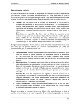 Capítulo IV Análisis de la Productividad
177
Operaciones del molinete.
Al correr la herramienta de molinete, se deben tener en consideración ciertos lineamientos
que permitan obtener información verdaderamente útil. Debe verificarse el correcto
funcionamiento de la herramienta antes de la corrida y que las condiciones de pozo para
emplear el molinete, sean las adecuadas. Otras de las observaciones pertinentes son:
• Fricción. Hay que revisar que el molinete gire libremente ya que la fricción
provoca una no-linealidad en la respuesta de la herramienta. Los molinetes de flujo
continuo están suspendidos sobre baleros, los cuales deben estar ajustados de
manera tal que las aspas del molinete giren con la menor fricción posible. Los
baleros deben revisarse frecuentemente, para asegurar que no están sucios ni
rotos.
• Electrónica en superficie. Se hace girar la hélice en superficie y se
observa la respuesta, la cual debe ser lógica. Algunos molinetes pueden girar en
ambos sentidos de las manecillas del reloj, obteniéndose una respuesta
positiva en un sentido y negativa en el otro, se debe tener cuidado en este punto
y corroborar que se está teniendo la respuesta correcta para cada caso.
El Ingeniero de campo debe decidir antes de correr el registro si las condiciones del pozo
son tales que es posible obtener una medición verdaderamente útil, entre las
consideraciones que se toman en cuenta son:
• Gasto constante. Mientras el molinete es corrido, es necesario se mantenga tanto
como sea posible un gasto constante. Es importante verificar la estabilidad
de las condiciones del pozo durante la corrida, mediante unas cuantas
repeticiones de la medición justo en la parte más alta del pozo, arriba de todos los
disparos.
• Gasto necesario. Es necesario que el gasto deba ser suficientemente alto, debido
a que a bajos gastos la respuesta del molinete puede ser no lineal y por tanto, no
fácilmente interpretado. Cuando se mueve la herramienta y al mismo tiempo se
realizan mediciones, la velocidad del fluido debe ser considerablemente mayor
comparada con la velocidad de la herramienta, para proveer una resolución
razonable.
• Diámetro del pozo. La interpretación del registro de molinete se basa en el
supuesto de que el diámetro del pozo es constante, por lo que si se corre en pozos
a agujero descubierto o con ciertas irregularidades propias de la terminación, es
indispensable correr también, un “caliper” (calibrador, registro para conocer el
diámetro del pozo a diferentes profundidades).
• Producción de arena. Cuando el molinete se emplea en pozos de una sola fase,
como pozos inyectores o productores de gas, se debe tener una circulación libre
de partículas que puedan atascar los baleros.
Cuando se emplea el molinete, siempre se deben incluir centralizadores en toda la
corrida, para así obtener la mejor respuesta. Si se realiza la operación de manera
 