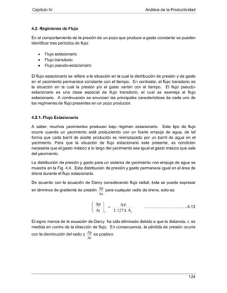 Capítulo IV Análisis de la Productividad
124
4.2. Regímenes de Flujo
En el comportamiento de la presión de un pozo que produce a gasto constante se pueden
identificar tres periodos de flujo:
• Flujo estacionario
• Flujo transitorio
• Flujo pseudo-estacionario
El flujo estacionario se refiere a la situación en la cual la distribución de presión y de gasto
en el yacimiento permanece constante con el tiempo. En contraste, el flujo transitorio es
la situación en la cual la presión y/o el gasto varían con el tiempo. El flujo pseudo-
estacionario es una clase especial de flujo transitorio, el cual se asemeja al flujo
estacionario. A continuación se enuncian las principales características de cada uno de
los regímenes de flujo presentes en un pozo productor.
4.2.1. Flujo Estacionario
A saber, muchos yacimientos producen bajo régimen estacionario. Este tipo de flujo
ocurre cuando un yacimiento está produciendo con un fuerte empuje de agua, de tal
forma que cada barril de aceite producido es reemplazado por un barril de agua en el
yacimiento. Para que la situación de flujo estacionario este presente, es condición
necesaria que el gasto másico a lo largo del yacimiento sea igual al gasto másico que sale
del yacimiento.
La distribución de presión y gasto para un sistema de yacimiento con empuje de agua se
muestra en la Fig. 4.4. Esta distribución de presión y gasto permanece igual en el área de
drene durante el flujo estacionario.
De acuerdo con la ecuación de Darcy considerando flujo radial, ésta se puede expresar
en términos de gradiente de presión
Δx
Δp
para cualquier radio de drene, esto es:
El signo menos de la ecuación de Darcy ha sido eliminado debido a que la distancia, r, es
medida en contra de la dirección de flujo. En consecuencia, la pérdida de presión ocurre
con la disminución del radio y
Δr
Δp es positivo.
Ak1.127
μq
Δr
Δp
rr
=





…………………………..4.12
 